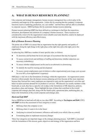 188   Human Resource Planning




A. WHAT IS HUMAN RESOURCE PLANNING?
Like corporate and strategic management, human resource management has a role to play in the
continuity and longevity of the organisation. It does this by ensuring that the company’s corporate
functions (such as marketing, production, etc.) are staffed – and that these staff are able to contribute
to corporate success. HRM facilitates this by systematic human resource planning.
Human resource planning (HRP) has been defined as a technique to facilitate the acquisition,
utilisation, development and retention of a company’s human resources. These resources are
considered by some to be the organisation’s most valuable asset and, therefore, need to be deployed
with the maximum efficiency and effectiveness.

Role of Human Resource Planning
The prime role of HRP is to ensure that an organisation has the right quantity and quality of
employees doing the right things in the right place at the right time and at the right cost to the
organisation.
In achieving this, HRP has a number of more specific roles, as follows:
      To determine and facilitate the levels and types of recruitment that may be required
      To assess current levels and attributes of staffing and determine whether reductions are
      necessary (redundancy)
      To assess whether redeployment can be used as an alternative to downsizing
      To identify the need for training and development
      To assess current employment costs in relation to other organisational costs (wage costs account
      for over 60% of an organisation’s expenses)
HRP plays a vital role in the formulation of strategy within the organisation. An organisation cannot
function without people; thus the human resource planning activities become all the more important
because they forecast how many employees are required to carry out the organisation’s activities and
help it to meet customer demand for its products or services. HR directors are usually members of the
board and, as such, they have a specific role to play in the formulation of HR objectives, policies,
procedures, plans and strategy. These highlight the type of plans that contribute to the overall
corporate and strategic plan and, along with the finance plan, operational plan, marketing plan, etc,
help in the formulation of the overall corporate and strategic plan.

Hard and Soft HRP
Just as HRM has its hard and soft side so, too, does HRP. According to Torrington and Hall (1991)
soft HRP involves the assessment of four categories or areas:
      Defining where the company is now
      Defining where it wants to be in the future
      Analysing its external environment, influences and trends (over which it has no control)
      Formulating plans to implement necessary changes
These four categories are important stages in the strategic planning process. Soft HRP is concerned
with the formulation of the mission, goals, objectives and strategy of the organisation and how




                                                                                      ©   Licensed to ABE
 