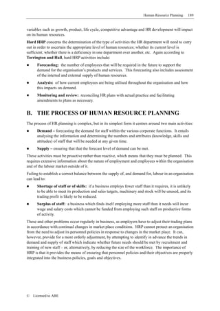 Human Resource Planning     189


variables such as growth, product, life cycle, competitive advantage and HR development will impact
on its human resources.
Hard HRP concerns the determination of the type of activities the HR department will need to carry
out in order to ascertain the appropriate level of human resources; whether its current level is
sufficient; whether there is a deficiency in one department over another, etc. Again according to
Torrington and Hall, hard HRP activities include:
      Forecasting: the number of employees that will be required in the future to support the
      demand for the organisation’s products and services. This forecasting also includes assessment
      of the internal and external supply of human resources.
      Analysis: of how current employees are being utilised throughout the organisation and how
      this impacts on demand.
      Monitoring and review: reconciling HR plans with actual practice and facilitating
      amendments to plans as necessary.


B. THE PROCESS OF HUMAN RESOURCE PLANNING
The process of HR planning is complex, but in its simplest form it centres around two main activities:
      Demand – forecasting the demand for staff within the various corporate functions. It entails
      analysing the information and determining the numbers and attributes (knowledge, skills and
      attitudes) of staff that will be needed at any given time.
      Supply – ensuring that that the forecast level of demand can be met.
These activities must be proactive rather than reactive, which means that they must be planned. This
requires extensive information about the nature of employment and employees within the organisation
and of the labour market outside of it.
Failing to establish a correct balance between the supply of, and demand for, labour in an organisation
can lead to:
      Shortage of staff or of skills: if a business employs fewer staff than it requires, it is unlikely
      to be able to meet its production and sales targets, machinery and stock will be unused, and its
      trading profit is likely to be reduced.
      Surplus of staff: a business which finds itself employing more staff than it needs will incur
      wage and salary costs which cannot be funded from employing such staff on productive forms
      of activity.
These and other problems occur regularly in business, as employers have to adjust their trading plans
in accordance with continual changes in market place conditions. HRP cannot protect an organisation
from the need to adjust its personnel policies in response to changes in the market place. It can,
however, provide for a more orderly adjustment, by attempting to identify in advance the trends in
demand and supply of staff which indicate whether future needs should be met by recruitment and
training of new staff – or, alternatively, by reducing the size of the workforce. The importance of
HRP is that it provides the means of ensuring that personnel policies and their objectives are properly
integrated into the business policies, goals and objectives.




©   Licensed to ABE
 