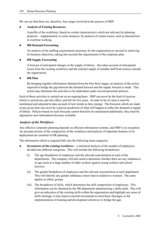 190   Human Resource Planning


We can see that there are, therefore, four stages involved in the process of HRP:
      Analysis of Existing Resources
      A profile of the workforce, based on certain characteristics which are relevant for planning
      purposes – supplemented, in some instances, by analysis of certain issues, such as absenteeism
      or overtime working.
      HR Demand Forecasting
      An analysis of the staffing requirements necessary for the organisation to succeed in achieving
      its business objectives, taking into account the requirements of the corporate plan.
      HR Supply Forecasting
      A forecast of anticipated changes in the supply of labour – this takes account of anticipated
      losses from the existing workforce and the external supply of suitable staff from sources outside
      the organisation.
      HR Plan
      By bringing together information obtained from the first three stages, an analysis of the action
      required to bridge the gap between the demand forecast and the supply forecast is made. This
      action may determine the activities to be undertaken under several personnel policies.
Each of these activities is carried out on an ongoing basis. HRP can never be the kind of exercise
which is carried out, put into effect, and left for five years. In order to be of value it must be
maintained and adjusted to take account of new trends as they emerge. The forecasts which are made
at any given time can never be a precise prediction of what will happen to either the demand or supply
of labour. Policies based on such forecasts cannot therefore be maintained indefinitely; they must be
adjusted as new information becomes available.

Analysis of the Workforce
Any effective corporate planning depends on efficient information systems, and HRP is no exception.
An accurate picture of the composition of the workforce and analyses of important features of its
deployment are essential in HR planning.
The information which is required falls into the following main categories:
      Inventories of the existing workforce – a statistical analysis of the number of employees,
      divided into different categories. This will include the following breakdowns:
      (i)     The age breakdown of employees and the relevant concentration in each of the
              departments. The company will also need to determine whether there are any imbalances
              in age (such as a large number of older workers against young workers and school
              leavers).
      (ii)    The gender breakdown of employees and the relevant concentration in each department.
              This will identify any gender imbalance (more men in relation to women). The same
              applies to ethnic groups.
      (iii)   The breakdown of skills, which determines the skill composition of employees. This
              information can be obtained by the HR department administering a skills audit. This will
              give an indication of the existing skills within the organisation and highlight any areas of
              skills shortage; it may lead to external recruitment to meet these shortages or the
              implementation of training and development initiatives to bridge the gap.




                                                                                     ©    Licensed to ABE
 