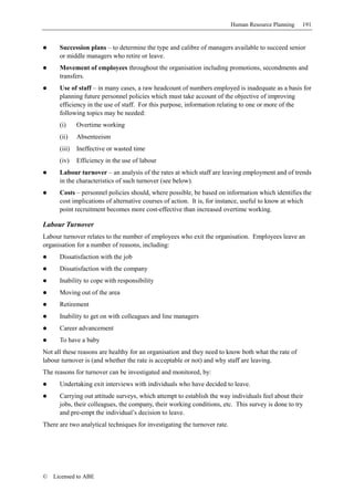 Human Resource Planning   191


      Succession plans – to determine the type and calibre of managers available to succeed senior
      or middle managers who retire or leave.
      Movement of employees throughout the organisation including promotions, secondments and
      transfers.
      Use of staff – in many cases, a raw headcount of numbers employed is inadequate as a basis for
      planning future personnel policies which must take account of the objective of improving
      efficiency in the use of staff. For this purpose, information relating to one or more of the
      following topics may be needed:
      (i)     Overtime working
      (ii)    Absenteeism
      (iii)   Ineffective or wasted time
      (iv)    Efficiency in the use of labour
      Labour turnover – an analysis of the rates at which staff are leaving employment and of trends
      in the characteristics of such turnover (see below).
      Costs – personnel policies should, where possible, be based on information which identifies the
      cost implications of alternative courses of action. It is, for instance, useful to know at which
      point recruitment becomes more cost-effective than increased overtime working.

Labour Turnover
Labour turnover relates to the number of employees who exit the organisation. Employees leave an
organisation for a number of reasons, including:
      Dissatisfaction with the job
      Dissatisfaction with the company
      Inability to cope with responsibility
      Moving out of the area
      Retirement
      Inability to get on with colleagues and line managers
      Career advancement
      To have a baby
Not all these reasons are healthy for an organisation and they need to know both what the rate of
labour turnover is (and whether the rate is acceptable or not) and why staff are leaving.
The reasons for turnover can be investigated and monitored, by:
      Undertaking exit interviews with individuals who have decided to leave.
      Carrying out attitude surveys, which attempt to establish the way individuals feel about their
      jobs, their colleagues, the company, their working conditions, etc. This survey is done to try
      and pre-empt the individual’s decision to leave.
There are two analytical techniques for investigating the turnover rate.




©   Licensed to ABE
 