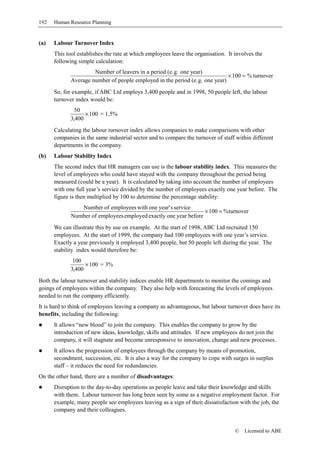 192   Human Resource Planning


(a)   Labour Turnover Index
      This tool establishes the rate at which employees leave the organisation. It involves the
      following simple calculation:
                      Number of leavers in a period (e.g. one year)
                                                                             × 100 = % turnover
             Average number of people employed in the period (e.g. one year)
      So, for example, if ABC Ltd employs 3,400 people and in 1998, 50 people left, the labour
      turnover index would be:
               50
                   × 100 = 1.5%
             3,400
      Calculating the labour turnover index allows companies to make comparisons with other
      companies in the same industrial sector and to compare the turnover of staff within different
      departments in the company.
(b)   Labour Stability Index
      The second index that HR managers can use is the labour stability index. This measures the
      level of employees who could have stayed with the company throughout the period being
      measured (could be a year). It is calculated by taking into account the number of employees
      with one full year’s service divided by the number of employees exactly one year before. The
      figure is then multiplied by 100 to determine the percentage stability:
                Number of employees with one year' s service
                                                                  × 100 = % turnover
             Number of employees employed exactly one year before
      We can illustrate this by use on example. At the start of 1998, ABC Ltd recruited 150
      employees. At the start of 1999, the company had 100 employees with one year’s service.
      Exactly a year previously it employed 3,400 people, but 50 people left during the year. The
      stability index would therefore be:
              100
                   × 100 = 3%
             3,400
Both the labour turnover and stability indices enable HR departments to monitor the comings and
goings of employees within the company. They also help with forecasting the levels of employees
needed to run the company efficiently.
It is hard to think of employees leaving a company as advantageous, but labour turnover does have its
benefits, including the following:
      It allows “new blood” to join the company. This enables the company to grow by the
      introduction of new ideas, knowledge, skills and attitudes. If new employees do not join the
      company, it will stagnate and become unresponsive to innovation, change and new processes.
      It allows the progression of employees through the company by means of promotion,
      secondment, succession, etc. It is also a way for the company to cope with surges in surplus
      staff – it reduces the need for redundancies.
On the other hand, there are a number of disadvantages:
      Disruption to the day-to-day operations as people leave and take their knowledge and skills
      with them. Labour turnover has long been seen by some as a negative employment factor. For
      example, many people see employees leaving as a sign of their dissatisfaction with the job, the
      company and their colleagues.


                                                                                   ©   Licensed to ABE
 