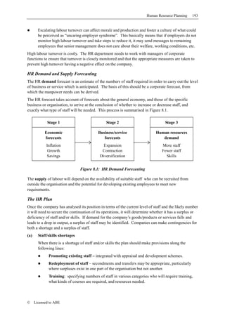 Human Resource Planning      193


        Escalating labour turnover can affect morale and production and foster a culture of what could
        be perceived as “uncaring employer syndrome”. This basically means that if employers do not
        monitor high labour turnover and take steps to reduce it, it may send messages to remaining
        employees that senior management does not care about their welfare, working conditions, etc.
High labour turnover is costly. The HR department needs to work with managers of corporate
functions to ensure that turnover is closely monitored and that the appropriate measures are taken to
prevent high turnover having a negative effect on the company.

HR Demand and Supply Forecasting
The HR demand forecast is an estimate of the numbers of staff required in order to carry out the level
of business or service which is anticipated. The basis of this should be a corporate forecast, from
which the manpower needs can be derived.
The HR forecast takes account of forecasts about the general economy, and those of the specific
business or organisation, to arrive at the conclusion of whether to increase or decrease staff, and
exactly what type of staff will be needed. This process is summarised in Figure 8.1.

             Stage 1                             Stage 2                             Stage 3

            Economic                        Business/service                   Human resources
            forecasts                          forecasts                          demand
             Inflation                         Expansion                           More staff
              Growth                          Contraction                          Fewer staff
             Savings                         Diversification                         Skills


                                 Figure 8.1: HR Demand Forecasting

The supply of labour will depend on the availability of suitable staff who can be recruited from
outside the organisation and the potential for developing existing employees to meet new
requirements.

The HR Plan
Once the company has analysed its position in terms of the current level of staff and the likely number
it will need to secure the continuation of its operations, it will determine whether it has a surplus or
deficiency of staff and/or skills. If demand for the company’s goods/products or services falls and
leads to a drop in output, a surplus of staff may be identified. Companies can make contingencies for
both a shortage and a surplus of staff.
(a)     Staff/skills shortages
        When there is a shortage of staff and/or skills the plan should make provisions along the
        following lines:
              Promoting existing staff – integrated with appraisal and development schemes.
              Redeployment of staff – secondments and transfers may be appropriate, particularly
              where surpluses exist in one part of the organisation but not another.
              Training: specifying numbers of staff in various categories who will require training,
              what kinds of courses are required, and resources needed.



©     Licensed to ABE
 