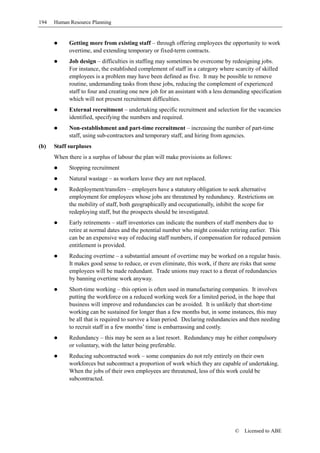 194   Human Resource Planning


            Getting more from existing staff – through offering employees the opportunity to work
            overtime, and extending temporary or fixed-term contracts.
            Job design – difficulties in staffing may sometimes be overcome by redesigning jobs.
            For instance, the established complement of staff in a category where scarcity of skilled
            employees is a problem may have been defined as five. It may be possible to remove
            routine, undemanding tasks from these jobs, reducing the complement of experienced
            staff to four and creating one new job for an assistant with a less demanding specification
            which will not present recruitment difficulties.
            External recruitment – undertaking specific recruitment and selection for the vacancies
            identified, specifying the numbers and required.
            Non-establishment and part-time recruitment – increasing the number of part-time
            staff, using sub-contractors and temporary staff, and hiring from agencies.
(b)   Staff surpluses
      When there is a surplus of labour the plan will make provisions as follows:
            Stopping recruitment
            Natural wastage – as workers leave they are not replaced.
            Redeployment/transfers – employers have a statutory obligation to seek alternative
            employment for employees whose jobs are threatened by redundancy. Restrictions on
            the mobility of staff, both geographically and occupationally, inhibit the scope for
            redeploying staff, but the prospects should be investigated.
            Early retirements – staff inventories can indicate the numbers of staff members due to
            retire at normal dates and the potential number who might consider retiring earlier. This
            can be an expensive way of reducing staff numbers, if compensation for reduced pension
            entitlement is provided.
            Reducing overtime – a substantial amount of overtime may be worked on a regular basis.
            It makes good sense to reduce, or even eliminate, this work, if there are risks that some
            employees will be made redundant. Trade unions may react to a threat of redundancies
            by banning overtime work anyway.
            Short-time working – this option is often used in manufacturing companies. It involves
            putting the workforce on a reduced working week for a limited period, in the hope that
            business will improve and redundancies can be avoided. It is unlikely that short-time
            working can be sustained for longer than a few months but, in some instances, this may
            be all that is required to survive a lean period. Declaring redundancies and then needing
            to recruit staff in a few months’ time is embarrassing and costly.
            Redundancy – this may be seen as a last resort. Redundancy may be either compulsory
            or voluntary, with the latter being preferable.
            Reducing subcontracted work – some companies do not rely entirely on their own
            workforces but subcontract a proportion of work which they are capable of undertaking.
            When the jobs of their own employees are threatened, less of this work could be
            subcontracted.




                                                                                    ©   Licensed to ABE
 