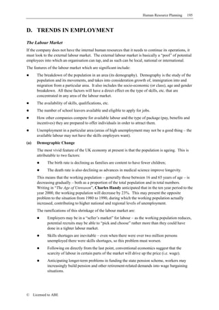 Human Resource Planning     195



D. TRENDS IN EMPLOYMENT

The Labour Market
If the company does not have the internal human resources that it needs to continue its operations, it
must look to the external labour market. The external labour market is basically a “pool” of potential
employees into which an organisation can tap, and as such can be local, national or international.
The features of the labour market which are significant include:
        The breakdown of the population in an area (its demography). Demography is the study of the
        population and its movements, and takes into consideration growth of, immigration into and
        migration from a particular area. It also includes the socio-economic (or class), age and gender
        breakdown. All these factors will have a direct effect on the type of skills, etc. that are
        concentrated in any area of the labour market.
        The availability of skills, qualifications, etc.
        The number of school leavers available and eligible to apply for jobs.
        How other companies compete for available labour and the type of package (pay, benefits and
        incentives) they are prepared to offer individuals in order to attract them.
        Unemployment in a particular area (areas of high unemployment may not be a good thing – the
        available labour may not have the skills employers want).
(a)     Demographic Change
        The most vivid feature of the UK economy at present is that the population is ageing. This is
        attributable to two factors:
              The birth rate is declining as families are content to have fewer children;
              The death rate is also declining as advances in medical science improve longevity.
        This means that the working population – generally those between 16 and 65 years of age – is
        decreasing gradually – both as a proportion of the total population and in total numbers.
        Writing in “The Age of Unreason”, Charles Handy anticipated that in the ten year period to the
        year 2000, the working population will decrease by 23%. This may present the opposite
        problem to the situation from 1980 to 1990, during which the working population actually
        increased, contributing to higher national and regional levels of unemployment.
        The ramifications of this shrinkage of the labour market are:
              Employers may be in a “seller’s market” for labour – as the working population reduces,
              potential recruits may be able to “pick and choose” rather more than they could have
              done in a tighter labour market.
              Skills shortages are inevitable – even when there were over two million persons
              unemployed there were skills shortages, so this problem must worsen.
              Following on directly from the last point, conventional economics suggest that the
              scarcity of labour in certain parts of the market will drive up the price (i.e. wage).
              Anticipating longer-term problems in funding the state pension scheme, workers may
              increasingly build pension and other retirement-related demands into wage bargaining
              situations.




©     Licensed to ABE
 