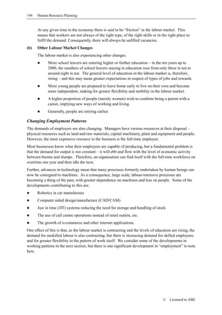 196   Human Resource Planning


      At any given time in the economy there is said to be “friction” in the labour market. This
      means that workers are not always of the right type, of the right skills or in the right place to
      fulfil the demand. Consequently, there will always be unfilled vacancies.
(b)   Other Labour Market Changes
      The labour market is also experiencing other changes.
             More school leavers are entering higher or further education – in the ten years up to
             2000, the numbers of school leavers staying in education rose from only three in ten to
             around eight in ten. The general level of education in the labour market is, therefore,
             rising – and this may mean greater expectations in respect of types of jobs and rewards.
             More young people are prepared to leave home early to live on their own and become
             more independent, making for greater flexibility and mobility in the labour market.
             A higher proportion of people (mainly women) wish to combine being a parent with a
             career, implying new ways of working and living.
             Generally, people are retiring earlier.

Changing Employment Patterns
The demands of employers are also changing. Managers have various resources at their disposal –
physical resources such as land and raw materials, capital machinery, plant and equipment and people.
However, the most expensive resource to the business is the full-time employee.
Most businesses know what their employees are capable of producing, but a fundamental problem is
that the demand for output is not constant – it will ebb and flow with the level of economic activity
between booms and slumps. Therefore, an organisation can find itself with the full-time workforce on
overtime one year and then idle the next.
Further, advances in technology mean that many processes formerly undertaken by human beings can
now be consigned to machines. As a consequence, large scale, labour-intensive processes are
becoming a thing of the past, with greater dependence on machines and less on people. Some of the
developments contributing to this are:
      Robotics in car manufacture
      Computer aided design/manufacture (CAD/CAM)
      Just in time (JIT) systems reducing the need for storage and handling of stock
      The use of call centre operations instead of retail outlets, etc.
      The growth of e-commerce and other internet applications.
One effect of this is that, as the labour market is contracting and the levels of education are rising, the
demand for unskilled labour is also contracting, but there is increasing demand for skilled employees
and for greater flexibility in the pattern of work itself. We consider some of the developments in
working patterns in the next section, but there is one significant development in “employment” to note
here.




                                                                                      ©   Licensed to ABE
 