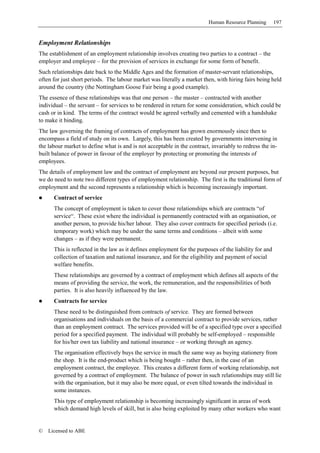 Human Resource Planning       197


Employment Relationships
The establishment of an employment relationship involves creating two parties to a contract – the
employer and employee – for the provision of services in exchange for some form of benefit.
Such relationships date back to the Middle Ages and the formation of master-servant relationships,
often for just short periods. The labour market was literally a market then, with hiring fairs being held
around the country (the Nottingham Goose Fair being a good example).
The essence of these relationships was that one person – the master – contracted with another
individual – the servant – for services to be rendered in return for some consideration, which could be
cash or in kind. The terms of the contract would be agreed verbally and cemented with a handshake
to make it binding.
The law governing the framing of contracts of employment has grown enormously since then to
encompass a field of study on its own. Largely, this has been created by governments intervening in
the labour market to define what is and is not acceptable in the contract, invariably to redress the in-
built balance of power in favour of the employer by protecting or promoting the interests of
employees.
The details of employment law and the contract of employment are beyond our present purposes, but
we do need to note two different types of employment relationship. The first is the traditional form of
employment and the second represents a relationship which is becoming increasingly important.
      Contract of service
      The concept of employment is taken to cover those relationships which are contracts “of
      service“. These exist where the individual is permanently contracted with an organisation, or
      another person, to provide his/her labour. They also cover contracts for specified periods (i.e.
      temporary work) which may be under the same terms and conditions – albeit with some
      changes – as if they were permanent.
      This is reflected in the law as it defines employment for the purposes of the liability for and
      collection of taxation and national insurance, and for the eligibility and payment of social
      welfare benefits.
      These relationships are governed by a contract of employment which defines all aspects of the
      means of providing the service, the work, the remuneration, and the responsibilities of both
      parties. It is also heavily influenced by the law.
      Contracts for service
      These need to be distinguished from contracts of service. They are formed between
      organisations and individuals on the basis of a commercial contract to provide services, rather
      than an employment contract. The services provided will be of a specified type over a specified
      period for a specified payment. The individual will probably be self-employed – responsible
      for his/her own tax liability and national insurance – or working through an agency.
      The organisation effectively buys the service in much the same way as buying stationery from
      the shop. It is the end-product which is being bought – rather then, in the case of an
      employment contract, the employee. This creates a different form of working relationship, not
      governed by a contract of employment. The balance of power in such relationships may still lie
      with the organisation, but it may also be more equal, or even tilted towards the individual in
      some instances.
      This type of employment relationship is becoming increasingly significant in areas of work
      which demand high levels of skill, but is also being exploited by many other workers who want


©   Licensed to ABE
 