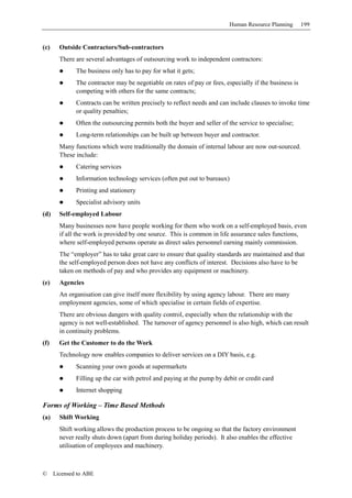 Human Resource Planning       199


(c)     Outside Contractors/Sub-contractors
        There are several advantages of outsourcing work to independent contractors:
              The business only has to pay for what it gets;
              The contractor may be negotiable on rates of pay or fees, especially if the business is
              competing with others for the same contracts;
              Contracts can be written precisely to reflect needs and can include clauses to invoke time
              or quality penalties;
              Often the outsourcing permits both the buyer and seller of the service to specialise;
              Long-term relationships can be built up between buyer and contractor.
        Many functions which were traditionally the domain of internal labour are now out-sourced.
        These include:
              Catering services
              Information technology services (often put out to bureaux)
              Printing and stationery
              Specialist advisory units
(d)     Self-employed Labour
        Many businesses now have people working for them who work on a self-employed basis, even
        if all the work is provided by one source. This is common in life assurance sales functions,
        where self-employed persons operate as direct sales personnel earning mainly commission.
        The “employer” has to take great care to ensure that quality standards are maintained and that
        the self-employed person does not have any conflicts of interest. Decisions also have to be
        taken on methods of pay and who provides any equipment or machinery.
(e)     Agencies
        An organisation can give itself more flexibility by using agency labour. There are many
        employment agencies, some of which specialise in certain fields of expertise.
        There are obvious dangers with quality control, especially when the relationship with the
        agency is not well-established. The turnover of agency personnel is also high, which can result
        in continuity problems.
(f)     Get the Customer to do the Work
        Technology now enables companies to deliver services on a DIY basis, e.g.
              Scanning your own goods at supermarkets
              Filling up the car with petrol and paying at the pump by debit or credit card
              Internet shopping

Forms of Working – Time Based Methods
(a)     Shift Working
        Shift working allows the production process to be ongoing so that the factory environment
        never really shuts down (apart from during holiday periods). It also enables the effective
        utilisation of employees and machinery.



©     Licensed to ABE
 