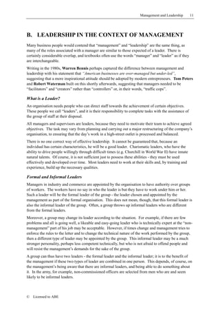 Management and Leadership         11




B. LEADERSHIP IN THE CONTEXT OF MANAGEMENT
Many business people would contend that “management” and “leadership” are the same thing, as
many of the roles associated with a manager are similar to those expected of a leader. There is
certainly considerable overlap, and textbooks often use the words “manager” and “leader” as if they
are interchangeable.
Writing in the 1980s, Warren Bennis perhaps captured the difference between management and
leadership with his statement that “American businesses are over-managed but under-led”,
suggesting that a more inspirational attitude should be adopted by modern entrepreneurs. Tom Peters
and Robert Waterman built on this shortly afterwards, suggesting that managers needed to be
“facilitators” and “creators” rather than “controllers” or, in their words, “traffic cops”.

What is a Leader?
An organisation needs people who can direct staff towards the achievement of certain objectives.
These people we call “leaders”, and it is their responsibility to complete tasks with the assistance of
the group of staff at their disposal.
All managers and supervisors are leaders, because they need to motivate their team to achieve agreed
objectives. The task may vary from planning and carrying out a major restructuring of the company’s
organisation, to ensuring that the day’s work in a high-street outlet is processed and balanced.
There is no one correct way of effective leadership. It cannot be guaranteed that, because an
individual has certain characteristics, he will be a good leader. Charismatic leaders, who have the
ability to drive people willingly through difficult times (e.g. Churchill in World War II) have innate
natural talents. Of course, it is not sufficient just to possess these abilities - they must be used
effectively and developed over time. Most leaders need to work at their skills and, by training and
experience, build up the necessary qualities.

Formal and Informal Leaders
Managers in industry and commerce are appointed by the organisation to have authority over groups
of workers. The workers have no say in who the leader is but they have to work under him or her.
Such a leader will be the formal leader of the group - the leader chosen and appointed by the
management as part of the formal organisation. This does not mean, though, that this formal leader is
also the informal leader of the group. Often, a group throws up informal leaders who are different
from the formal leaders.
Moreover, a group may change its leader according to the situation. For example, if there are few
problems and all is going well, a likeable and easy-going leader who is technically expert at the “non-
management” part of his job may be acceptable. However, if times change and management tries to
enforce the rules to the letter and to change the technical nature of the work performed by the group,
then a different type of leader may be appointed by the group. This informal leader may be a much
stronger personality, perhaps less competent technically, but who is not afraid to offend people and
will resist the management’s demands for the sake of the group.
A group can thus have two leaders - the formal leader and the informal leader; it is to the benefit of
the management if these two types of leader are combined in one person. This depends, of course, on
the management’s being aware that there are informal leaders, and being able to do something about
it. In the army, for example, non-commissioned officers are selected from men who are and seem
likely to be informal leaders.



©   Licensed to ABE
 