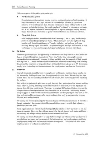 200   Human Resource Planning


      Different types of shift working systems include:
            The Continental System
            Organisations are increasingly moving over to a continental pattern of shift-working. It
            involves employees working a rota such as two mornings followed by two nights
            followed by two or three rest days. In some companies it means 12 hour shifts on each
            occasion worked, but it means that employees have “rest days” to catch up on lost sleep,
            etc. It is a popular option with some companies as it gives employees variety, and also
            means that staff have more time to spend with their families and on leisure activities.
            Three Shift System
            Here employees work a pattern of three shifts: mornings (7 am to 2 pm), afternoons (2
            pm to 10 pm) and nights (10 pm to 7 am). When employees work the night shift they
            usually work four nights (Monday to Thursday inclusive) and go home on Friday
            morning. Friday nights are left free. As you can imagine the night shift (as well as shift
            working per se) puts enormous psychological and physical stress on individuals.
(b)   Flexi-time
      Flexi-time gives employees the opportunity to determine when they come in to work and when
      they go home (within certain parameters). “Core time” is the time when employees are
      required to be at work (usually between 10.00 am and 4.00 pm). For example, if their normal
      working week is 37 hours individuals can determine the hours they work during each working
      day, around the core time, as long as the hours at the end of the week add up to 37. Companies
      usually have a recording mechanism to ensure that employees do not abuse the flexi-system.
(c)   Job Share
      One full-time job is shared between two employees working on a part-time basis, usually, but
      not necessarily, dividing the time (and the pay) equally between them. The earnings are also
      shared. Tasks are also shared equally between job-holders, thus increasing personal flexibility
      for workers.
      This is ideal for individuals who want to work, but only for a proportion of the normal working
      week. There is, clearly, a limiting factor in the reaction of many staff, who are dependent on
      income from full-time employment. There may be practical difficulties of liaison between the
      two part-time staff members in some cases, but these can be overcome. Job-sharing is most
      likely to appeal to staff who have domestic commitments and thus prefer part-time work to full-
      time work, or to older employees who may regard part-time work as a compromise between
      full-time work and retirement.
      Job sharing has become popular partly because of equal opportunities awareness. It provides a
      format, particularly for women with child responsibilities, to carry on with their jobs on a
      specialised part-time basis.
      Many organisations are critical of job sharing and believe that it is more expensive to run and
      harder to manage. However, the evidence seems to be that job sharers work harder and better –
      because they are doing what they want to do and are more motivated.
      Job sharing can be an effective tool to keep staff who might leave because they can’t or won’t
      work full time any more, and can work well for both employer and employees provided both
      employees are happy with the continuation of the arrangement. Difficulties can arise if one
      employee leaves or wishes to work full time.




                                                                                   ©   Licensed to ABE
 