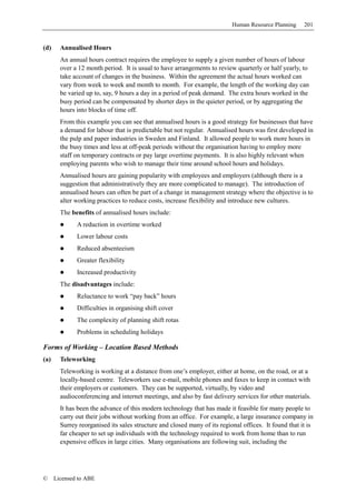 Human Resource Planning     201


(d)     Annualised Hours
        An annual hours contract requires the employee to supply a given number of hours of labour
        over a 12 month period. It is usual to have arrangements to review quarterly or half yearly, to
        take account of changes in the business. Within the agreement the actual hours worked can
        vary from week to week and month to month. For example, the length of the working day can
        be varied up to, say, 9 hours a day in a period of peak demand. The extra hours worked in the
        busy period can be compensated by shorter days in the quieter period, or by aggregating the
        hours into blocks of time off.
        From this example you can see that annualised hours is a good strategy for businesses that have
        a demand for labour that is predictable but not regular. Annualised hours was first developed in
        the pulp and paper industries in Sweden and Finland. It allowed people to work more hours in
        the busy times and less at off-peak periods without the organisation having to employ more
        staff on temporary contracts or pay large overtime payments. It is also highly relevant when
        employing parents who wish to manage their time around school hours and holidays.
        Annualised hours are gaining popularity with employees and employers (although there is a
        suggestion that administratively they are more complicated to manage). The introduction of
        annualised hours can often be part of a change in management strategy where the objective is to
        alter working practices to reduce costs, increase flexibility and introduce new cultures.
        The benefits of annualised hours include:
              A reduction in overtime worked
              Lower labour costs
              Reduced absenteeism
              Greater flexibility
              Increased productivity
        The disadvantages include:
              Reluctance to work “pay back” hours
              Difficulties in organising shift cover
              The complexity of planning shift rotas
              Problems in scheduling holidays

Forms of Working – Location Based Methods
(a)     Teleworking
        Teleworking is working at a distance from one’s employer, either at home, on the road, or at a
        locally-based centre. Teleworkers use e-mail, mobile phones and faxes to keep in contact with
        their employers or customers. They can be supported, virtually, by video and
        audioconferencing and internet meetings, and also by fast delivery services for other materials.
        It has been the advance of this modern technology that has made it feasible for many people to
        carry out their jobs without working from an office. For example, a large insurance company in
        Surrey reorganised its sales structure and closed many of its regional offices. It found that it is
        far cheaper to set up individuals with the technology required to work from home than to run
        expensive offices in large cities. Many organisations are following suit, including the




©     Licensed to ABE
 