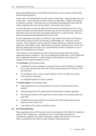 202   Human Resource Planning


      Nationwide Building Society, Lloyds/TSB, Scottish Widows, the Co-operative Bank and the
      Britannia Building Society.
      Certain types of work lend themselves more easily to teleworking – data processing, sales reps,
      clerical work – whilst other jobs are better carried out at head office. Equally, teleworking is
      not right for everybody. Teleworkers have to be disciplined and organised to ensure that the
      work is completed; they must also be content to work mostly alone at home.
      It is also important to consider the office staff with whom the teleworker has to liaise. They
      need to be sensitive to the fact that the teleworker may only be in the office occasionally and
      that if they need to see them, they must organise themselves to see them that day. They, too,
      need to be organised and disciplined in the way they work.
      In some organisations teleworkers are retained as staff, whilst in others they work freelance,
      which means having to run their own business, control budgets, etc., which does not suit
      everyone. For the employer it can be a benefit to employ someone as a freelance contractor
      rather than a full member of staff. Staff benefits (e.g. pension contributions) do not have to be
      paid, the employer does not need to worry about National Insurance contributions or tax as
      these will be handled by the contractor.
      The contractors can be employed on a series of short-term contracts rather than earning
      employment rights as employees. They can be employed just while there is work available and
      then re-employed when there is a further demand, whilst employees will continue to be
      employed even through slack periods of work.
      The advantages of teleworking include:
            A substantial increase in productivity, generally because of the flexibility the employee
            has to work when and where they want, without being confined to the 9.00 am to 5.00
            pm restrictions.
            No travelling to work – no time wasted waiting for trains or in traffic jams, and no
            money spent on commuting.
            A considerable reduction in office overheads.
      The disadvantages of teleworking include:
            Some organisations are concerned about the security of confidential and sensitive
            material.
            Technical support has to be organised for the maintenance of complex equipment.
            The training of staff has to be organised at a remote facility, or by recalling staff to the
            head office.
            The difficulty that some people have to maintain the self-discipline and motivation
            required to work on their own.
            Lack of face-to-face contact with fellow workers.
(b)   Hot Desking/Hotelling
      Many organisations have staff whose jobs involve them being out of the office for a significant
      amount of their working time – attending site visits, visiting clients/customers, etc.
      Alternatively, companies may employ consultants or support staff who only come into the
      office occasionally but have their own desk available to them permanently.




                                                                                      ©   Licensed to ABE
 