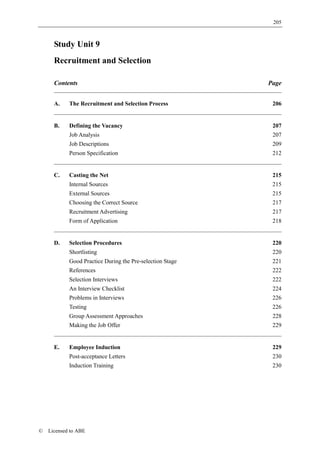 205



      Study Unit 9
      Recruitment and Selection

      Contents                                             Page


      A.    The Recruitment and Selection Process           206


      B.    Defining the Vacancy                            207
            Job Analysis                                    207
            Job Descriptions                                209
            Person Specification                            212


      C.    Casting the Net                                 215
            Internal Sources                                215
            External Sources                                215
            Choosing the Correct Source                     217
            Recruitment Advertising                         217
            Form of Application                             218


      D.    Selection Procedures                            220
            Shortlisting                                    220
            Good Practice During the Pre-selection Stage    221
            References                                      222
            Selection Interviews                            222
            An Interview Checklist                          224
            Problems in Interviews                          226
            Testing                                         226
            Group Assessment Approaches                     228
            Making the Job Offer                            229


      E.    Employee Induction                              229
            Post-acceptance Letters                         230
            Induction Training                              230




©   Licensed to ABE
 