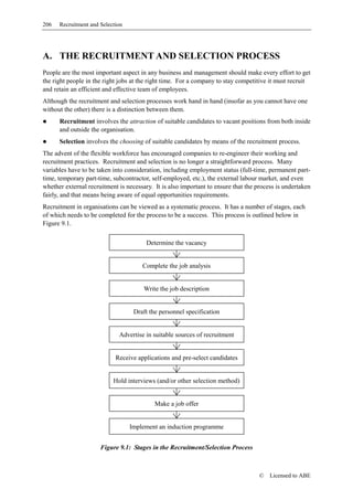 206   Recruitment and Selection




A. THE RECRUITMENT AND SELECTION PROCESS
People are the most important aspect in any business and management should make every effort to get
the right people in the right jobs at the right time. For a company to stay competitive it must recruit
and retain an efficient and effective team of employees.
Although the recruitment and selection processes work hand in hand (insofar as you cannot have one
without the other) there is a distinction between them.
      Recruitment involves the attraction of suitable candidates to vacant positions from both inside
      and outside the organisation.
      Selection involves the choosing of suitable candidates by means of the recruitment process.
The advent of the flexible workforce has encouraged companies to re-engineer their working and
recruitment practices. Recruitment and selection is no longer a straightforward process. Many
variables have to be taken into consideration, including employment status (full-time, permanent part-
time, temporary part-time, subcontractor, self-employed, etc.), the external labour market, and even
whether external recruitment is necessary. It is also important to ensure that the process is undertaken
fairly, and that means being aware of equal opportunities requirements.
Recruitment in organisations can be viewed as a systematic process. It has a number of stages, each
of which needs to be completed for the process to be a success. This process is outlined below in
Figure 9.1.

                                        Determine the vacancy


                                      Complete the job analysis


                                       Write the job description


                                   Draft the personnel specification


                             Advertise in suitable sources of recruitment


                            Receive applications and pre-select candidates


                           Hold interviews (and/or other selection method)


                                           Make a job offer


                                  Implement an induction programme


                      Figure 9.1: Stages in the Recruitment/Selection Process



                                                                                    ©   Licensed to ABE
 
