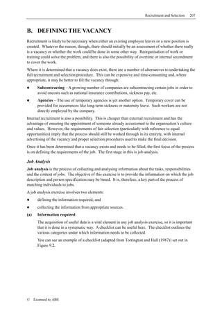 Recruitment and Selection   207



B. DEFINING THE VACANCY
Recruitment is likely to be necessary when either an existing employee leaves or a new position is
created. Whatever the reason, though, there should initially be an assessment of whether there really
is a vacancy or whether the work could be done in some other way. Reorganisation of work or
training could solve the problem, and there is also the possibility of overtime or internal secondment
to cover the work.
Where it is determined that a vacancy does exist, there are a number of alternatives to undertaking the
full recruitment and selection procedure. This can be expensive and time-consuming and, where
appropriate, it may be better to fill the vacancy through:
        Subcontracting – A growing number of companies are subcontracting certain jobs in order to
        avoid oncosts such as national insurance contributions, sickness pay, etc.
        Agencies – The use of temporary agencies is yet another option. Temporary cover can be
        provided for occurrences like long-term sickness or maternity leave. Such workers are not
        directly employed by the company.
Internal recruitment is also a possibility. This is cheaper than external recruitment and has the
advantage of ensuring the appointment of someone already accustomed to the organisation’s culture
and values. However, the requirements of fair selection (particularly with reference to equal
opportunities) imply that the process should still be worked through in its entirety, with internal
advertising of the vacancy and proper selection procedures used to make the final decision.
Once it has been determined that a vacancy exists and needs to be filled, the first focus of the process
is on defining the requirements of the job. The first stage in this is job analysis.

Job Analysis
Job analysis is the process of collecting and analysing information about the tasks, responsibilities
and the context of jobs. The objective of this exercise is to provide the information on which the job
description and person specification may be based. It is, therefore, a key part of the process of
matching individuals to jobs.
A job analysis exercise involves two elements:
        defining the information required; and
        collecting the information from appropriate sources.
(a)     Information required
        The acquisition of useful data is a vital element in any job analysis exercise, so it is important
        that it is done in a systematic way. A checklist can be useful here. The checklist outlines the
        various categories under which information needs to be collected.
        You can see an example of a checklist (adapted from Torrington and Hall (1987)) set out in
        Figure 9.2.




©     Licensed to ABE
 