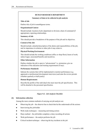 208   Recruitment and Selection




                                  HUMAN RESOURCE DEPARTMENT
                             Summary of data to be collected in job analysis
            Title of Job
            Outline title of job in unambiguous terms.
            Organisational Context
            Should include: location of job, department or division; chain of command (if
            appropriate); reporting relationships.
            Summary of Job
            This should provide a breakdown of the purpose of the job and its objectives.
            Content of the Job
            Should include a detailed description of the duties and responsibilities of the job,
            and its importance in relation to other jobs it may relate to.
            Physical Working Environment
            This should include the working conditions (office or shop floor); hours of work;
            salary/wages; associated benefits and incentives.
            Other Information
            Outline whether the job is open to “advancement” i.e. promotion; give an
            indication of the education and training requirements (if any).
            Performance Standards
            Indicate the systems that will be implemented to monitor performance (e.g.
            appraisals or professional development interviews) and state the review periods
            (whether quarterly or half-yearly).
            Human Requirements
            Describe the profile of the individual who must meet the job specification. This
            will be detailed in the personnel specification.



                                    Figure 9.2: Job Analysis Checklist

(b)   Information collection
      Among the more common methods of carrying out job analysis are:
            Observing the job – the observer has to check that he/she understands all the actions
            Interviewing the job-holder
            Work study techniques – measuring and timing actions
            Diary method – the job-holder completes a diary recording all actions
            Work performance – the analyst performs the job
            Critical incident technique – observing the key incidents in the job



                                                                                    ©   Licensed to ABE
 