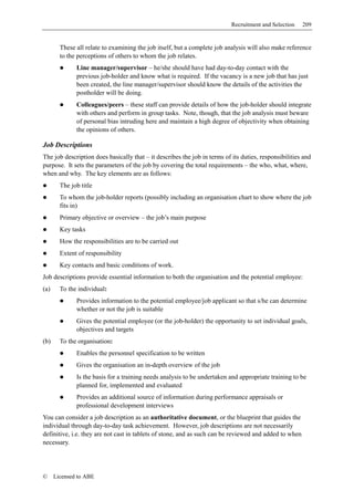 Recruitment and Selection    209


        These all relate to examining the job itself, but a complete job analysis will also make reference
        to the perceptions of others to whom the job relates.
              Line manager/supervisor – he/she should have had day-to-day contact with the
              previous job-holder and know what is required. If the vacancy is a new job that has just
              been created, the line manager/supervisor should know the details of the activities the
              postholder will be doing.
              Colleagues/peers – these staff can provide details of how the job-holder should integrate
              with others and perform in group tasks. Note, though, that the job analysis must beware
              of personal bias intruding here and maintain a high degree of objectivity when obtaining
              the opinions of others.

Job Descriptions
The job description does basically that – it describes the job in terms of its duties, responsibilities and
purpose. It sets the parameters of the job by covering the total requirements – the who, what, where,
when and why. The key elements are as follows:
        The job title
        To whom the job-holder reports (possibly including an organisation chart to show where the job
        fits in)
        Primary objective or overview – the job’s main purpose
        Key tasks
        How the responsibilities are to be carried out
        Extent of responsibility
        Key contacts and basic conditions of work.
Job descriptions provide essential information to both the organisation and the potential employee:
(a)     To the individual:
              Provides information to the potential employee/job applicant so that s/he can determine
              whether or not the job is suitable
              Gives the potential employee (or the job-holder) the opportunity to set individual goals,
              objectives and targets
(b)     To the organisation:
              Enables the personnel specification to be written
              Gives the organisation an in-depth overview of the job
              Is the basis for a training needs analysis to be undertaken and appropriate training to be
              planned for, implemented and evaluated
              Provides an additional source of information during performance appraisals or
              professional development interviews
You can consider a job description as an authoritative document, or the blueprint that guides the
individual through day-to-day task achievement. However, job descriptions are not necessarily
definitive, i.e. they are not cast in tablets of stone, and as such can be reviewed and added to when
necessary.




©     Licensed to ABE
 