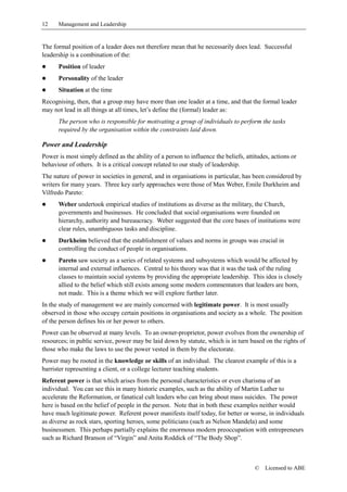 12    Management and Leadership


The formal position of a leader does not therefore mean that he necessarily does lead. Successful
leadership is a combination of the:
!     Position of leader
!     Personality of the leader
!     Situation at the time
Recognising, then, that a group may have more than one leader at a time, and that the formal leader
may not lead in all things at all times, let’s define the (formal) leader as:
      The person who is responsible for motivating a group of individuals to perform the tasks
      required by the organisation within the constraints laid down.

Power and Leadership
Power is most simply defined as the ability of a person to influence the beliefs, attitudes, actions or
behaviour of others. It is a critical concept related to our study of leadership.
The nature of power in societies in general, and in organisations in particular, has been considered by
writers for many years. Three key early approaches were those of Max Weber, Emile Durkheim and
Vilfredo Pareto:
!     Weber undertook empirical studies of institutions as diverse as the military, the Church,
      governments and businesses. He concluded that social organisations were founded on
      hierarchy, authority and bureaucracy. Weber suggested that the core bases of institutions were
      clear rules, unambiguous tasks and discipline.
!     Durkheim believed that the establishment of values and norms in groups was crucial in
      controlling the conduct of people in organisations.
!     Pareto saw society as a series of related systems and subsystems which would be affected by
      internal and external influences. Central to his theory was that it was the task of the ruling
      classes to maintain social systems by providing the appropriate leadership. This idea is closely
      allied to the belief which still exists among some modern commentators that leaders are born,
      not made. This is a theme which we will explore further later.
In the study of management we are mainly concerned with legitimate power. It is most usually
observed in those who occupy certain positions in organisations and society as a whole. The position
of the person defines his or her power to others.
Power can be observed at many levels. To an owner-proprietor, power evolves from the ownership of
resources; in public service, power may be laid down by statute, which is in turn based on the rights of
those who make the laws to use the power vested in them by the electorate.
Power may be rooted in the knowledge or skills of an individual. The clearest example of this is a
barrister representing a client, or a college lecturer teaching students.
Referent power is that which arises from the personal characteristics or even charisma of an
individual. You can see this in many historic examples, such as the ability of Martin Luther to
accelerate the Reformation, or fanatical cult leaders who can bring about mass suicides. The power
here is based on the belief of people in the person. Note that in both these examples neither would
have much legitimate power. Referent power manifests itself today, for better or worse, in individuals
as diverse as rock stars, sporting heroes, some politicians (such as Nelson Mandela) and some
businessmen. This perhaps partially explains the enormous modern preoccupation with entrepreneurs
such as Richard Branson of “Virgin” and Anita Roddick of “The Body Shop”.



                                                                                      ©   Licensed to ABE
 