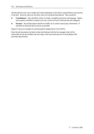 210   Recruitment and Selection


Job descriptions may vary in length and content depending on the duties, responsibilities and seniority
of the post. However, there are two basic rules for writing job descriptions. They should be:
      Unambiguous – they should be written in simple, straightforward terms and language. Jargon
      and semantics should be avoided at all costs, as this can lead to both job and role ambiguity.
      Succinct – the job description should not ramble on or contain unnecessary information. It
      should be to the point and as concise as possible.
Figure 9.3 gives an example of a job description (adapted from Cole (1997)).
Once the job description has been written and finalised with the line manager (who will be
responsible for the post-holder), the next stage in the recruitment process is the drafting of the
personnel specification.




                                                                                      ©   Licensed to ABE
 