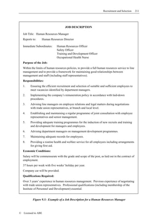 Recruitment and Selection     211




                                        JOB DESCRIPTION

    Job Title: Human Resources Manager
    Reports to:     Human Resources Director

    Immediate Subordinates:      Human Resources Officer
                                 Safety Officer
                                 Training and Development Officer
                                 Occupational Health Nurse
    Purpose of the Job:
    Within the limits of human resources policies, to provide a full human resources service to line
    management and to provide a framework for maintaining good relationships between
    management and staff (including staff representatives).
    Responsibilities:
    1.    Ensuring the efficient recruitment and selection of suitable and sufficient employees to
          meet vacancies identified by department managers.
    2.    Implementing the company’s remuneration policy in accordance with laid-down
          procedures.
    3.    Advising line managers on employee relations and legal matters during negotiations
          with trade union representatives, at branch and local level.
    4.    Establishing and maintaining a regular programme of joint consultation with employee
          representatives and senior management.
    5.    Providing adequate training programmes for the induction of new recruits and training
          and development for managers and employees.
    6.    Advising department managers on management development programmes.
    7.    Maintaining adequate records for employees.
    8.    Providing a routine health and welfare service for all employees including arrangements
          for giving first aid.
    Economic Conditions:
    Salary will be commensurate with the grade and scope of the post, as laid out in the contract of
    employment.
    37 hours per week with five weeks’ holiday per year.
    Company car will be provided.
    Qualifications Required:
    Over 3 years’ experience in human resources management. Previous experience of negotiating
    with trade union representatives. Professional qualifications (including membership of the
    Institute of Personnel and Development) essential.


            Figure 9.3: Example of a Job Description for a Human Resources Manager



©   Licensed to ABE
 