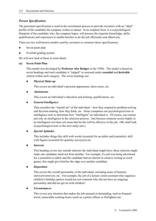 212   Recruitment and Selection


Person Specification
The personnel specification is used in the recruitment process to provide recruiters with an “ideal”
profile of the candidate the company wishes to attract. In its simplest form, it is a psychological
blueprint of the candidate who, the company hopes, will possess the requisite knowledge, skills,
qualifications and experience to enable him/her to do the job efficiently and effectively.
There are two well-known models used by recruiters to construct these specifications:
      Seven point plan
      Fivefold grading system
We will now look at these in some detail.
(a)   Seven Point Plan
      This model was developed by Professor Alec Rodger in the 1950s. The model is based on
      seven headings and each candidate is “judged” or assessed under essential and desirable
      criteria within each category. The seven headings are:
            Physical Make-up
            This covers an individual’s personal appearance, dress sense, etc.
            Attainments
            This covers an individual’s education and training, qualifications, etc.
            General Intelligence
            This considers the “mental set” of the individual – how they respond to problem-solving
            and decision-making, how they think, etc. Some companies use psychological tests or
            intelligence tests to determine how “intelligent” an individual is. Of course, you cannot
            just rely on intelligence in the selection process. Just because someone scores highly in
            an intelligence test does not mean that he/she will be effective in the job. (We shall look
            at psychological tests in the next study unit.)
            Special Aptitudes
            This includes things like skill with words (essential for an editor and journalist), skill
            with figures (essential for quantity surveyors) etc.
            Interests
            This heading covers any outside interests the individual might have; these interests might
            make one candidate stand out from another. For example, if a job was being advertised
            for a journalist or editor and the candidate had an interest in creative writing or word
            games, this might give him/her the edge over another candidate.
            Disposition
            This covers the overall personality of the individual, including sense of humour,
            introvert/extrovert, etc. For example, the job of a leisure centre assistant who organises
            children’s birthday parties would not suit someone who did not have an outgoing
            personality and did not get on with children!
            Circumstances
            This covers any situation that makes the job unusual or demanding, such as frequent
            travel, unsociable working hours (such as a police officer or firefighter) etc.



                                                                                     ©   Licensed to ABE
 