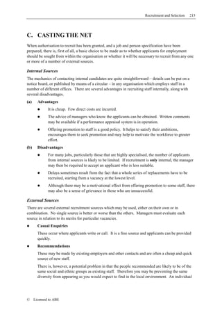 Recruitment and Selection    215




C. CASTING THE NET
When authorisation to recruit has been granted, and a job and person specification have been
prepared, there is, first of all, a basic choice to be made as to whether applicants for employment
should be sought from within the organisation or whether it will be necessary to recruit from any one
or more of a number of external sources.

Internal Sources
The mechanics of contacting internal candidates are quite straightforward – details can be put on a
notice board, or published by means of a circular – in any organisation which employs staff in a
number of different offices. There are several advantages in recruiting staff internally, along with
several disadvantages.
(a)     Advantages
              It is cheap. Few direct costs are incurred.
              The advice of managers who know the applicants can be obtained. Written comments
              may be available if a performance appraisal system is in operation.
              Offering promotion to staff is a good policy. It helps to satisfy their ambitions,
              encourages them to seek promotion and may help to motivate the workforce to greater
              effort.
(b)     Disadvantages
              For many jobs, particularly those that are highly specialised, the number of applicants
              from internal sources is likely to be limited. If recruitment is only internal, the manager
              may then be required to accept an applicant who is less suitable.
              Delays sometimes result from the fact that a whole series of replacements have to be
              recruited, starting from a vacancy at the lowest level.
              Although there may be a motivational effect from offering promotion to some staff, there
              may also be a sense of grievance in those who are unsuccessful.

External Sources
There are several external recruitment sources which may be used, either on their own or in
combination. No single source is better or worse than the others. Managers must evaluate each
source in relation to its merits for particular vacancies.
        Casual Enquiries
        These occur where applicants write or call. It is a free source and applicants can be provided
        quickly.
        Recommendations
        These may be made by existing employers and other contacts and are often a cheap and quick
        source of new staff.
        There is, however, a potential problem in that the people recommended are likely to be of the
        same social and ethnic groups as existing staff. Therefore you may be preventing the same
        diversity from appearing as you would expect to find in the local environment. An individual




©     Licensed to ABE
 