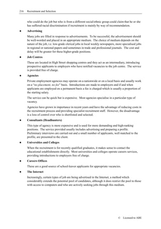 216   Recruitment and Selection


      who could do the job but who is from a different social/ethnic group could claim that he or she
      has suffered racial discrimination if recruitment is mainly by way of recommendation.
      Advertising
      Many jobs are filled in response to advertisements. To be successful, the advertisement should
      be well-worded and placed in an appropriate medium. The choice of medium depends on the
      nature of the job, i.e. low-grade clerical jobs in local weekly newspapers, more specialised jobs
      in regional or national papers and sometimes in trade and professional journals. The cost and
      delay will be greater for these higher-grade positions.
      Job Centres
      These are located in High Street shopping centres and they act as an intermediary, introducing
      prospective applicants to employers who have notified vacancies to the job centre. The service
      is provided free of charge.
      Agencies
      Private employment agencies may operate on a nationwide or on a local basis and usually work
      on a “no placement, no fee” basis. Introductions are made to employers and if and when
      applicants are employed on a permanent basis a fee is charged which is usually a proportion of
      the starting salary.
      The service can be quick but is expensive. Most agencies specialise in a particular type of
      vacancy.
      Agencies have grown in importance in recent years and have the advantage of reducing costs in
      the recruitment process and providing specialist recruitment staff. However, the disadvantage
      is a loss of control over who is shortlisted and selected.
      Consultants (Headhunters)
      This type of agency is more expensive and is used for more demanding and high-ranking
      positions. The service provided usually includes advertising and preparing a profile.
      Preliminary interviews are carried out and a small number of applicants, well matched to the
      profile, are presented to the client.
      Universities and Colleges
      When the recruitment is for recently qualified graduates, it makes sense to contact the
      educational establishments directly. Most universities and colleges operate careers services,
      providing introductions to employers free of charge.
      Careers Offices
      These are a good source of school-leaver applicants for appropriate vacancies.
      The Internet
      Increasingly, certain types of job are being advertised in the Internet, a method which
      considerably extends the potential pool of candidates, although it does restrict the pool to those
      with access to computers and who are actively seeking jobs through this medium.




                                                                                    ©   Licensed to ABE
 