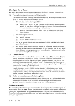 Recruitment and Selection   217


Choosing the Correct Source
The choice of recruitment sources for particular vacancies should take account of factors such as:
(a)     The speed with which it is necessary to fill the vacancies.
        Time is a difficult element to manage in the recruitment process. How long does it take to fill a
        vacancy? This will depend on various factors such as:
              The method chosen for attracting candidates:
              (i)    If advertising a vacancy, the time which can elapse between booking advertising
                     space in the next edition and the advert appearing can vary significantly depending
                     on the publication chosen, e.g. daily, weekly, monthly.
              (ii)   If internal recruitment or word of mouth is used the replacement can be found
                     almost instantly.
              The interview procedure used:
              (i)    A single interview.
              (ii)   A series of different interviews or tests.
              The period of notice that the successful candidate is required to work at their previous
              place of employment.
              It is possible that no suitable candidates apply at the first attempt and you have to wait
              until you can find a suitable person for the job. In some industries there are only certain
              times of the year when people change jobs, e.g. in education, where term-time is static,
              and in travel where jobs are seasonal, etc.
(b)     The costs involved
        Cost is an important element in effective recruitment. At one end of the scale word-of-mouth
        methods of attracting candidates cost nothing, whilst using headhunters or recruitment
        consultants costs a percentage of salary (and as this method is only likely to be used for top
        positions this means a considerable amount of money). Once candidates have been attracted
        time must be spent screening, selecting for interview, interviewing and testing them. There is a
        significant time cost tied up in these procedures.
        There is also the cost of work which is lost or productivity which falls due to staff being
        involved in the selection process and not having as much time to spend on their usual tasks.
        The position which is being filled may be empty for a time during the recruitment process and
        this may cause loss of production or a drop in activity.
(c)     Making sure you attract a pool of suitable applicants
        Quality should not be compromised without careful consideration. It is not always possible to
        employ the perfect person for the job, but it is definitely a mistake to limit the possible
        applicants because the constraints of time or money have put the pressure on.

Recruitment Advertising
The two most important decisions you must make when advertising a position are where to place the
advertisements, and what to put in them. If advertisements are wrongly placed or badly worded they
can be costly and ineffective at attracting the right candidates. You also want to avoid receiving a
flood of replies from unsuitable candidates due to advertisement misplacement or a misunderstanding
of the job’s requirements.



©     Licensed to ABE
 
