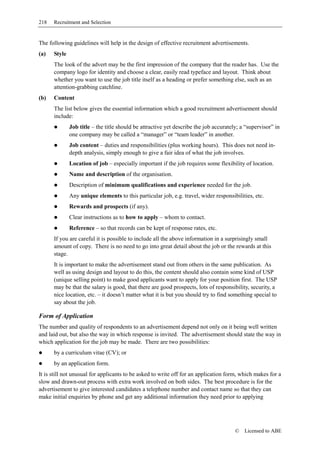 218   Recruitment and Selection


The following guidelines will help in the design of effective recruitment advertisements.
(a)   Style
      The look of the advert may be the first impression of the company that the reader has. Use the
      company logo for identity and choose a clear, easily read typeface and layout. Think about
      whether you want to use the job title itself as a heading or prefer something else, such as an
      attention-grabbing catchline.
(b)   Content
      The list below gives the essential information which a good recruitment advertisement should
      include:
              Job title – the title should be attractive yet describe the job accurately; a “supervisor” in
              one company may be called a “manager” or “team leader” in another.
              Job content – duties and responsibilities (plus working hours). This does not need in-
              depth analysis, simply enough to give a fair idea of what the job involves.
              Location of job – especially important if the job requires some flexibility of location.
              Name and description of the organisation.
              Description of minimum qualifications and experience needed for the job.
              Any unique elements to this particular job, e.g. travel, wider responsibilities, etc.
              Rewards and prospects (if any).
              Clear instructions as to how to apply – whom to contact.
              Reference – so that records can be kept of response rates, etc.
      If you are careful it is possible to include all the above information in a surprisingly small
      amount of copy. There is no need to go into great detail about the job or the rewards at this
      stage.
      It is important to make the advertisement stand out from others in the same publication. As
      well as using design and layout to do this, the content should also contain some kind of USP
      (unique selling point) to make good applicants want to apply for your position first. The USP
      may be that the salary is good, that there are good prospects, lots of responsibility, security, a
      nice location, etc. – it doesn’t matter what it is but you should try to find something special to
      say about the job.

Form of Application
The number and quality of respondents to an advertisement depend not only on it being well written
and laid out, but also the way in which response is invited. The advertisement should state the way in
which application for the job may be made. There are two possibilities:
      by a curriculum vitae (CV); or
      by an application form.
It is still not unusual for applicants to be asked to write off for an application form, which makes for a
slow and drawn-out process with extra work involved on both sides. The best procedure is for the
advertisement to give interested candidates a telephone number and contact name so that they can
make initial enquiries by phone and get any additional information they need prior to applying




                                                                                       ©   Licensed to ABE
 