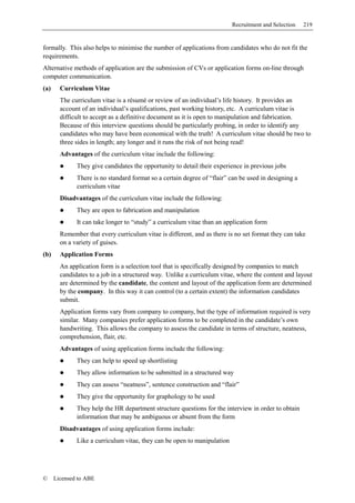 Recruitment and Selection   219


formally. This also helps to minimise the number of applications from candidates who do not fit the
requirements.
Alternative methods of application are the submission of CVs or application forms on-line through
computer communication.
(a)     Curriculum Vitae
        The curriculum vitae is a résumé or review of an individual’s life history. It provides an
        account of an individual’s qualifications, past working history, etc. A curriculum vitae is
        difficult to accept as a definitive document as it is open to manipulation and fabrication.
        Because of this interview questions should be particularly probing, in order to identify any
        candidates who may have been economical with the truth! A curriculum vitae should be two to
        three sides in length; any longer and it runs the risk of not being read!
        Advantages of the curriculum vitae include the following:
              They give candidates the opportunity to detail their experience in previous jobs
              There is no standard format so a certain degree of “flair” can be used in designing a
              curriculum vitae
        Disadvantages of the curriculum vitae include the following:
              They are open to fabrication and manipulation
              It can take longer to “study” a curriculum vitae than an application form
        Remember that every curriculum vitae is different, and as there is no set format they can take
        on a variety of guises.
(b)     Application Forms
        An application form is a selection tool that is specifically designed by companies to match
        candidates to a job in a structured way. Unlike a curriculum vitae, where the content and layout
        are determined by the candidate, the content and layout of the application form are determined
        by the company. In this way it can control (to a certain extent) the information candidates
        submit.
        Application forms vary from company to company, but the type of information required is very
        similar. Many companies prefer application forms to be completed in the candidate’s own
        handwriting. This allows the company to assess the candidate in terms of structure, neatness,
        comprehension, flair, etc.
        Advantages of using application forms include the following:
              They can help to speed up shortlisting
              They allow information to be submitted in a structured way
              They can assess “neatness”, sentence construction and “flair”
              They give the opportunity for graphology to be used
              They help the HR department structure questions for the interview in order to obtain
              information that may be ambiguous or absent from the form
        Disadvantages of using application forms include:
              Like a curriculum vitae, they can be open to manipulation




©     Licensed to ABE
 