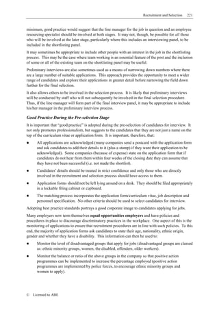 Recruitment and Selection   221


minimum, good practice would suggest that the line manager for the job in question and an employee
resourcing specialist should be involved at both stages. It may not, though, be possible for all those
who will be involved at the later stage, particularly where this includes an interviewing panel, to be
included in the shortlisting panel.
It may sometimes be appropriate to include other people with an interest in the job in the shortlisting
process. This may be the case where team working is an essential feature of the post and the inclusion
of some or all of the existing team on the shortlisting panel may be useful.
Preliminary interviews are also sometimes used as a means of narrowing down numbers where there
are a large number of suitable applications. This approach provides the opportunity to meet a wider
range of candidates and explore their applications in greater detail before narrowing the field down
further for the final selection.
It also allows others to be involved in the selection process. It is likely that preliminary interviews
will be conducted by staff who will not subsequently be involved in the final selection procedure.
Thus, if the line manager will form part of the final interview panel, it may be appropriate to include
his/her manager in the preliminary interview process.

Good Practice During the Pre-selection Stage
It is important that “good practice” is adopted during the pre-selection of candidates for interview. It
not only promotes professionalism, but suggests to the candidates that they are not just a name on the
top of the curriculum vitae or application form. It is important, therefore, that:
      All applications are acknowledged (many companies send a postcard with the application form
      and ask candidates to add their details to it (plus a stamp) if they want their application to be
      acknowledged). Some companies (because of expense) state on the application form that if
      candidates do not hear from them within four weeks of the closing date they can assume that
      they have not been successful (i.e. not made the shortlist).
      Candidates’ details should be treated in strict confidence and only those who are directly
      involved in the recruitment and selection process should have access to them.
      Application forms should not be left lying around on a desk. They should be filed appropriately
      in a lockable filing cabinet or cupboard.
      The matching process incorporates the application form/curriculum vitae, job description and
      personnel specification. No other criteria should be used to select candidates for interview.
Adopting best practice standards portrays a good corporate image to candidates applying for jobs.
Many employers now term themselves equal opportunities employers and have policies and
procedures in place to discourage discriminatory practices in the workplace. One aspect of this is the
monitoring of applications to ensure that recruitment procedures are in line with such policies. To this
end, the majority of application forms ask candidates to state their age, nationality, ethnic origin,
gender and whether they have a disability. This information can then be used to:
      Monitor the level of disadvantaged groups that apply for jobs (disadvantaged groups are classed
      as: ethnic minority groups, women, the disabled, offenders, older workers).
      Monitor the balance or ratio of the above groups in the company so that positive action
      programmes can be implemented to increase the percentage employed (positive action
      programmes are implemented by police forces, to encourage ethnic minority groups and
      women to apply).




©   Licensed to ABE
 