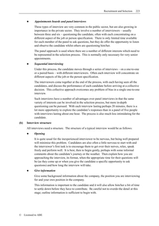 Recruitment and Selection   223


              Appointments boards and panel interviews
              These types of interview are very common in the public sector, but are also growing in
              importance in the private sector. They involve a number of interviewers – usually
              between three and six – questioning the candidate, often with each concentrating on a
              different aspect of the job or person specification. There is only limited time available
              for each member of the panel to ask questions, but they do offer the opportunity to listen
              and observe the candidate whilst others are questioning him/her.
              The panel approach is used where there are a number of different interests which need to
              be represented in the selection process. This is normally only necessary for very senior
              appointments.
              Sequential interviewing
              Under this process, the candidate moves through a series of interviews – on a one-to-one
              or a paired basis – with different interviewers. Often each interview will concentrate on
              different aspects of the job or the person specification.
              The interviewers come together at the end of the process, with each having seen all the
              candidates, and discuss the performance of each candidate before arriving at a collective
              decision. This collective approach overcomes any problem of bias in a single one-to-one
              interview.
              Such interviews have a number of advantages over panel interviews in that the same
              variety of interests can be involved in the selection process, but more in-depth
              questioning can be pursued. With each interview lasting perhaps 20 minutes, there is a
              lot more opportunity to explore the candidate’s responses than in a panel of five people
              with interviews lasting about one hour. The process is also much less intimidating for the
              candidate.
(b)     Interview structure
        All interviews need a structure. The structure of a typical interview would be as follows:
              Opening
              It is quite usual for the inexperienced interviewer to be nervous, but being well prepared
              will minimise this problem. Candidates are also often a little nervous to start with and
              the interviewer’s first task is to encourage them to get over their nerves, relax, speak
              freely and perform well. It is best, then to begin gently, perhaps with some informal
              comments about the candidate’s journey or the weather. Then explain how you are
              approaching the interview, its format, when the appropriate time for their questions will
              be (as they come up or when you give the candidate a specific opportunity to ask
              questions) and how long the interview will take.
              Give information
              Give some background information about the company, the position you are interviewing
              for and your own position in the company.
              This information is important to the candidate and it will also allow him/her a bit of time
              to settle down before they have to contribute. Be careful not to overdo the detail at this
              stage; outline information is sufficient to begin with.




©     Licensed to ABE
 