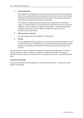 224   Recruitment and Selection


             Collect information
             Start talking to the candidate about areas with which they are familiar and comfortable,
             such as their current job, then work backwards to discuss their previous experience and,
             finally, forwards to find out their ideas about their future, their thoughts on the job for
             which they have applied and their reasons for applying.
             The importance of appropriate questioning during this stage cannot be stressed too
             highly. It is usual for there to a list of set questions which the interviewer will ask of all
             candidates. (This is important for equality of opportunity.). The questions should be
             worked out in advance to ensure complete coverage of all aspects of the job
             description/person specification.
             Allow questions and queries
             Provide an opportunity for the candidate to ask questions.
             Closing
             Ask the candidate how they feel about the job now that they have had the chance to meet
             you and find out more. Confirm that they are still interested in being selected, and close
             the interview by telling them when they will hear from you about the outcome of the
             interview.
Once the interview is over it is important to make notes and record your impressions. It is wise to
note your reasons for either selecting or not selecting a candidate at this stage so that they are
available for future reference if any query (such as a complaint about racial or sexual discrimination)
arises.

An Interview Checklist
The success of the interview will depend on the skills of the interviewer(s). The tips set out in the
Figure 9.5 should help.




                                                                                       ©   Licensed to ABE
 