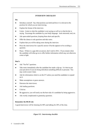 Recruitment and Selection   225




                                     INTERVIEW CHECKLIST

      Do:
            Introduce yourself. Say what position you hold and how it is relevant to the
            position for which you are interviewing.
            Explain the format of the interview.
            Listen. Listen to what the candidate is not saying as well as to what he/she is
            saying. Encourage the candidate by your body language: look interested, nod, etc.
            Ask open-ended questions, keeping them short and specific.
            Offer the chance to ask questions and take notes.
            Explain that you will be taking notes during the interview.
            Press the interviewee for a specific answer if he/she appears to be avoiding a
            question.
            Pause. If there is a gap after an answer, don’t rush to fill it. If you remain silent
            the candidate will often go on to offer further information which may not otherwise
            come to light.


      Don’t:
            Ask “Yes/No” questions.
            Take notes immediately after the candidate has made a slip up. It is best to put
            your pen down if you are being told about something difficult or personal. You
            may wish to note it later.
            Ask for information which is on the CV unless you need the candidate to expand
            on it.
            Make assumptions or guess answers.
            Patronise the interviewee.
            Ask leading questions.
            Criticise.
            Be aggressive; you will rarely see the best side of a candidate by being aggressive.
            Ask overtly complicated or gimmicky questions.


      Remember the 80:20 rule
      A good interviewer will be listening for 80% and talking for 20% of the time.




                                 Figure 9.5: Interviewing checklist




©   Licensed to ABE
 