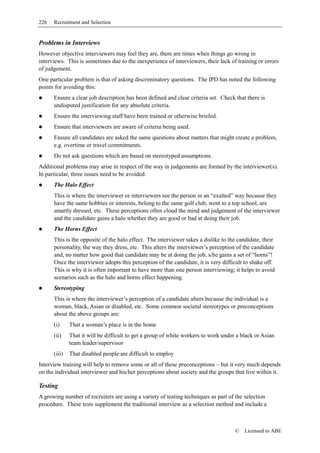 226   Recruitment and Selection


Problems in Interviews
However objective interviewers may feel they are, there are times when things go wrong in
interviews. This is sometimes due to the inexperience of interviewers, their lack of training or errors
of judgement.
One particular problem is that of asking discriminatory questions. The IPD has noted the following
points for avoiding this:
      Ensure a clear job description has been defined and clear criteria set. Check that there is
      undisputed justification for any absolute criteria.
      Ensure the interviewing staff have been trained or otherwise briefed.
      Ensure that interviewers are aware of criteria being used.
      Ensure all candidates are asked the same questions about matters that might create a problem,
      e.g. overtime or travel commitments.
      Do not ask questions which are based on stereotyped assumptions.
Additional problems may arise in respect of the way in judgements are formed by the interviewer(s).
In particular, three issues need to be avoided.
      The Halo Effect
      This is where the interviewer or interviewers see the person in an “exalted” way because they
      have the same hobbies or interests, belong to the same golf club, went to a top school, are
      smartly dressed, etc. These perceptions often cloud the mind and judgement of the interviewer
      and the candidate gains a halo whether they are good or bad at doing their job.
      The Horns Effect
      This is the opposite of the halo effect. The interviewer takes a dislike to the candidate, their
      personality, the way they dress, etc. This alters the interviewer’s perception of the candidate
      and, no matter how good that candidate may be at doing the job, s/he gains a set of “horns”!
      Once the interviewer adopts this perception of the candidate, it is very difficult to shake off.
      This is why it is often important to have more than one person interviewing; it helps to avoid
      scenarios such as the halo and horns effect happening.
      Stereotyping
      This is where the interviewer’s perception of a candidate alters because the individual is a
      woman, black, Asian or disabled, etc. Some common societal stereotypes or preconceptions
      about the above groups are:
      (i)     That a woman’s place is in the home
      (ii)    That it will be difficult to get a group of white workers to work under a black or Asian
              team leader/supervisor
      (iii)   That disabled people are difficult to employ
Interview training will help to remove some or all of these preconceptions – but it very much depends
on the individual interviewer and his/her perceptions about society and the groups that live within it.

Testing
A growing number of recruiters are using a variety of testing techniques as part of the selection
procedure. These tests supplement the traditional interview as a selection method and include a



                                                                                     ©   Licensed to ABE
 