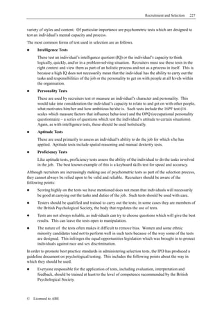 Recruitment and Selection    227


variety of styles and content. Of particular importance are psychometric tests which are designed to
test an individual’s mental capacity and process.
The most common forms of test used in selection are as follows.
      Intelligence Tests
      These test an individual’s intelligence quotient (IQ) or the individual’s capacity to think
      logically, quickly, and/or in a problem-solving situation. Recruiters must use these tests in the
      right context and view them as part of an holistic process and not as a process in itself. This is
      because a high IQ does not necessarily mean that the individual has the ability to carry out the
      tasks and responsibilities of the job or the personality to get on with people at all levels within
      the organisation.
      Personality Tests
      These are used by recruiters test or measure an individual’s character and personality. This
      would take into consideration the individual’s capacity to relate to and get on with other people,
      what motivates him/her and how ambitious he/she is. Such tests include the 16PF test (16
      scales which measure factors that influence behaviour) and the OPQ (occupational personality
      questionnaire – a series of questions which test the individual’s attitude to certain situations).
      Again, as with intelligence tests, these should be used holistically.
      Aptitude Tests
      These are used primarily to assess an individual’s ability to do the job for which s/he has
      applied. Aptitude tests include spatial reasoning and manual dexterity tests.
      Proficiency Tests
      Like aptitude tests, proficiency tests assess the ability of the individual to do the tasks involved
      in the job. The best known example of this is a keyboard skills test for speed and accuracy.
Although recruiters are increasingly making use of psychometric tests as part of the selection process,
they cannot always be relied upon to be valid and reliable. Recruiters should be aware of the
following points:
      Scoring highly on the tests we have mentioned does not mean that individuals will necessarily
      be good at carrying out the tasks and duties of the job. Such tests should be used with care.
      Testers should be qualified and trained to carry out the tests; in some cases they are members of
      the British Psychological Society, the body that regulates the use of tests.
      Tests are not always reliable, as individuals can try to choose questions which will give the best
      results. This can leave the tests open to manipulation.
      The nature of the tests often makes it difficult to remove bias. Women and some ethnic
      minority candidates tend not to perform well in such tests because of the way some of the tests
      are designed. This infringes the equal opportunities legislation which was brought in to protect
      individuals against race and sex discrimination.
In order to promote best practice standards in administering selection tests, the IPD has produced a
guideline document on psychological testing. This includes the following points about the way in
which they should be used.
      Everyone responsible for the application of tests, including evaluation, interpretation and
      feedback, should be trained at least to the level of competence recommended by the British
      Psychological Society.



©   Licensed to ABE
 