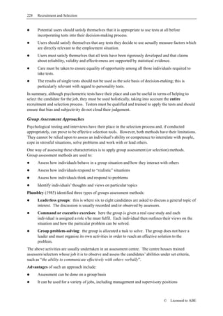 228   Recruitment and Selection


      Potential users should satisfy themselves that it is appropriate to use tests at all before
      incorporating tests into their decision-making process.
      Users should satisfy themselves that any tests they decide to use actually measure factors which
      are directly relevant to the employment situation.
      Users must satisfy themselves that all tests have been rigorously developed and that claims
      about reliability, validity and effectiveness are supported by statistical evidence.
      Care must be taken to ensure equality of opportunity among all those individuals required to
      take tests.
      The results of single tests should not be used as the sole basis of decision-making; this is
      particularly relevant with regard to personality tests.
In summary, although psychometric tests have their place and can be useful in terms of helping to
select the candidate for the job, they must be used holistically, taking into account the entire
recruitment and selection process. Testers must be qualified and trained to apply the tests and should
ensure that bias and subjectivity do not cloud their judgement.

Group Assessment Approaches
Psychological testing and interviews have their place in the selection process and, if conducted
appropriately, can prove to be effective selection tools. However, both methods have their limitations.
They cannot be relied upon to assess an individual’s ability or competence to interrelate with people,
cope in stressful situations, solve problems and work with or lead others.
One way of assessing these characteristics is to apply group assessment (or selection) methods.
Group assessment methods are used to:
      Assess how individuals behave in a group situation and how they interact with others
      Assess how individuals respond to “realistic” situations
      Assess how individuals think and respond to problems
      Identify individuals’ thoughts and views on particular topics
Plumbley (1985) identified three types of groups assessment methods:
      Leaderless groups: this is where six to eight candidates are asked to discuss a general topic of
      interest. The discussion is usually recorded and/or observed by assessors.
      Command or executive exercises: here the group is given a real case study and each
      individual is assigned a role s/he must fulfil. Each individual then outlines their views on the
      situation and how the particular problem can be solved.
      Group problem-solving: the group is allocated a task to solve. The group does not have a
      leader and must organise its own activities in order to reach an effective solution to the
      problem.
The above activities are usually undertaken in an assessment centre. The centre houses trained
assessors/selectors whose job it is to observe and assess the candidates’ abilities under set criteria,
such as “the ability to communicate effectively with others verbally”.
Advantages of such an approach include:
      Assessment can be done on a group basis
      It can be used for a variety of jobs, including management and supervisory positions



                                                                                      ©   Licensed to ABE
 