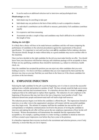 Recruitment and Selection    229


      It can be used as an additional selection tool to interviews and psychological tests
Disadvantages are that:
      Individuals may be unwilling to take part
      Individuals may not perform to the best of their ability in such a competitive situation
      An individual’s contribution can be difficult to measure, particularly if all candidates contribute
      equally
      It is expensive and time-consuming
      Assessment can take a couple of days and candidates may find it difficult to be available for
      this length of time

Making the Job Offer
It is likely that a choice will have to be made between candidates and this will mean comparing the
performance of candidates in the selection procedure(s) against the requirements of the person
specification. It is important to wait until you have seen all the candidates before making a decision.
The decision should, though, be made without delay as a good candidate may receive another offer in
the meantime.
Once you have decided on the right candidate for the job you must make him/her an offer. You should
know from your discussion with him/her what pay and conditions package will be acceptable to them.
If there are any qualifying conditions these should be mentioned, e.g. subject to references, health
check, etc.
Once the candidate has accepted the position you can reject any other candidates that you were
holding in reserve. It is best to tell these candidates that you were impressed by them and that the
decision was close as you may find that you need them in the future (or if the chosen candidate lets
you down at the last minute).


E. EMPLOYEE INDUCTION
Selecting the right candidate for the job is just the beginning; now it is time to convert the successful
applicant into a reliable and productive member of staff. We have already noted the high cost in terms
of both money and time that recruitment incurs. It is therefore obvious that it is better to retain good
employees than to be called upon to replace them regularly. The induction of a new employee is the
beginning of the process that may turn him or her into a long-term, loyal member of staff. Poor
induction demotivates people and demotivated staff will lead to high staff turnover.
The induction process begins even before the candidate is offered the job. The impressions formed at
interview or on other visits to the organisation’s premises will remain with the successful candidate
once they begin work. The attitude of company staff that the candidate has met and the style of
correspondence or telephone communications involved in the process of inviting the candidate to
interview and making the job offer will have given the new employee expectations of how he/she will
be treated. Written documentation will demonstrate the standards that the organisation finds
acceptable so, for example, a spelling mistake in a letter inviting a candidate to attend an interview
will have created a poor impression even before they have come to the premises.
It is therefore important that everyone involved in the recruitment and selection process, even if only
indirectly, is aware that they are out to impress.




©   Licensed to ABE
 