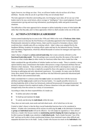 14    Management and Leadership


Again, however, two things are clear. First, we all know leaders who do not have all of these
attributes. Second, what do you do to get them if they are not already there?
The traits approach is therefore unrewarding and, even bringing it up to date, all we can say is that
leaders tend to be easy social mixers, above average in “intelligence”, have sound judgment, be good
communicators (giving and receiving information), psychologically stable and good at assessing
situations.
The difficulties of the traits approach led to attempts to define leadership in terms of what leaders do
rather than what they are, and it is these approaches which we shall consider in the rest of this unit.

C. ACTION-CENTRED LEADERSHIP
Action-centred leadership has its roots in the 1950s and 1960s in the work of Professor John Adair,
who later went on to become the first Professor of Leadership appointed in the United Kingdom.
Predominantly interested in military history, Adair used his research to formulate a theory which
would also have valuable spin-offs as a training vehicle. Adair’s ideas were adopted first by the
Sandhurst Military Academy for training officer cadets and later by the Industrial Society Training
and Consultancy Organisation, which has offered thousands of courses for managers and supervisors
since the 1960s.
Adair’s theory is badged as action-centred leadership, but is more correctly referred to as the
functional leadership model. This title perhaps more correctly describes the nature of the model - it
focuses on what a leader does (in other words, his functions) rather than what a leader has to be.
Adair considered the age-old problem of whether leaders are born or made. There is certainly a strong
opinion held by many commentators that leaders often possess a range of personal attributes that are
inherent in their character. These attributes are either present at birth or developed at a very early age.
Whether credible or not, this idea is implicitly accepted by those who appoint or elect leaders by
focusing on upbringing and early educational experiences. For example, for many years the British
Army drew mainly from the upper classes and those who had followed a particular educational path
for their officers and commissioned ranks.
Adair concluded that it is almost certain that some leaders are naturally born with the necessary
attributes and that some people could never become leaders. It is equally possible, however, to
develop leadership skills in those less fortuitously endowed but possessed of managerial potential. He
pointed to instances from his empirical studies of famous characters in the past where leaders had
emerged solely from the actions in a variety of circumstances.
According to Adair, the three responsibilities of a leader are:
!     To define and achieve the task
!     To build up and maintain the team
!     To satisfy and develop the individuals within the team
Thus, there are task needs, team needs and individual needs - all of which have to be met.
Central to Adair’s theory is that the three crucial leadership functions have to be considered in
balance. A leader who concentrates all his actions on achieving the task, to the detriment of attention
to group and individual needs will not be effective - he will simply be regarded as a “slave driver”.
Likewise, a leader who focuses mainly on maintaining and developing the team or group may not
be able to pursue the task or pay attention to individual needs. Such a leader becomes “one of the
lads” and may not be able to keep a professional distance from emotional issues when difficult and
unpopular decisions have to be made. Lastly, a leader who focuses too much on the individual at the


                                                                                      ©   Licensed to ABE
 