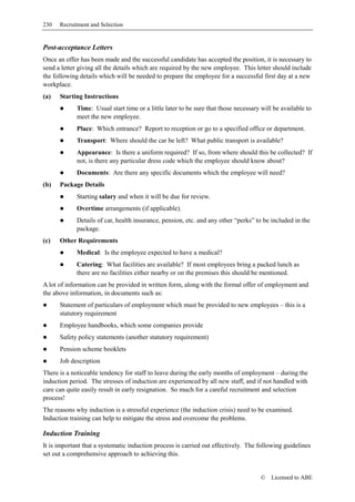 230   Recruitment and Selection


Post-acceptance Letters
Once an offer has been made and the successful candidate has accepted the position, it is necessary to
send a letter giving all the details which are required by the new employee. This letter should include
the following details which will be needed to prepare the employee for a successful first day at a new
workplace.
(a)   Starting Instructions
             Time: Usual start time or a little later to be sure that those necessary will be available to
             meet the new employee.
             Place: Which entrance? Report to reception or go to a specified office or department.
             Transport: Where should the car be left? What public transport is available?
             Appearance: Is there a uniform required? If so, from where should this be collected? If
             not, is there any particular dress code which the employee should know about?
             Documents: Are there any specific documents which the employee will need?
(b)   Package Details
             Starting salary and when it will be due for review.
             Overtime arrangements (if applicable).
             Details of car, health insurance, pension, etc. and any other “perks” to be included in the
             package.
(c)   Other Requirements
             Medical: Is the employee expected to have a medical?
             Catering: What facilities are available? If most employees bring a packed lunch as
             there are no facilities either nearby or on the premises this should be mentioned.
A lot of information can be provided in written form, along with the formal offer of employment and
the above information, in documents such as:
      Statement of particulars of employment which must be provided to new employees – this is a
      statutory requirement
      Employee handbooks, which some companies provide
      Safety policy statements (another statutory requirement)
      Pension scheme booklets
      Job description
There is a noticeable tendency for staff to leave during the early months of employment – during the
induction period. The stresses of induction are experienced by all new staff, and if not handled with
care can quite easily result in early resignation. So much for a careful recruitment and selection
process!
The reasons why induction is a stressful experience (the induction crisis) need to be examined.
Induction training can help to mitigate the stress and overcome the problems.

Induction Training
It is important that a systematic induction process is carried out effectively. The following guidelines
set out a comprehensive approach to achieving this.


                                                                                     ©    Licensed to ABE
 