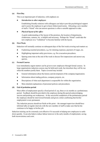Recruitment and Selection   231


(a)     First Day
        This is an important part of induction, with emphasis on:
              Introduction to other employees
              Establishing friendly relations with colleagues can help to provide psychological support
              and it assists the employee to get to know behavioural norms. Allocating a new member
              of staff a “friend” who can answer questions is often a sensible approach to take.
              Physical layout of the office
              A quick understanding of the layout of the premises, the location of departments,
              cloakrooms, canteen, etc. is helpful and necessary. Perhaps the “friend” could take the
              new employee on a “walkabout” to become familiar with the layout.
(b)     First Week
        Induction will normally continue on subsequent days of the first week covering such matters as:
              Explaining essential procedures, e.g. for claiming expenses, payment of wages, etc.
              Highlighting important safety provisions, e.g. fire evacuation procedures.
              Sparing some time at the end of the week to discuss first impressions and answer any
              queries.
(c)     Formal Courses
        Less immediately urgent matters can be given to new employees through formal courses. In
        large organisations induction courses may be held each week, but elsewhere they will be run
        when the numbers justify them. Topics covered may include:
              General information about the history and development of the company/organisation.
              Information about trading policies, company projects, etc.
              Descriptions of what each department is responsible for within the organisation.
              More detailed explanations of personnel policies and procedures.
(d)     End of probation period
        Most offers of employment specify a fixed period of, say, three or six months as a probationary
        period. Feedback should be provided to the employee during this period acknowledging
        success and pointing out weaknesses. At the successful completion of the probationary period
        the employee should be interviewed formally and given a letter confirming that his/her
        employment is now permanent.
        The induction process should not finish at this point – the manager/supervisor should have
        informal talks at regular intervals with the new member of staff to make sure that he/she
        continues to be happy in his/her job.
Induction training can be extremely cost effective if it succeeds in helping new employees to settle
down quickly. It can also help to reduce labour turnover in the early months of employment, saving
both inconvenience and costs.




©     Licensed to ABE
 