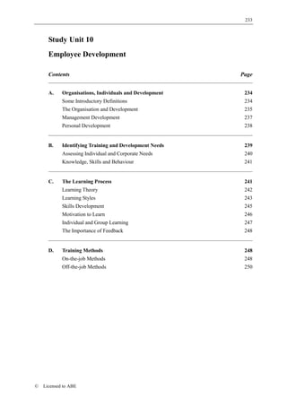 233



      Study Unit 10
      Employee Development

      Contents                                           Page


      A.    Organisations, Individuals and Development    234
            Some Introductory Definitions                 234
            The Organisation and Development              235
            Management Development                        237
            Personal Development                          238


      B.    Identifying Training and Development Needs    239
            Assessing Individual and Corporate Needs      240
            Knowledge, Skills and Behaviour               241


      C.    The Learning Process                          241
            Learning Theory                               242
            Learning Styles                               243
            Skills Development                            245
            Motivation to Learn                           246
            Individual and Group Learning                 247
            The Importance of Feedback                    248


      D.    Training Methods                              248
            On-the-job Methods                            248
            Off-the-job Methods                           250




©   Licensed to ABE
 