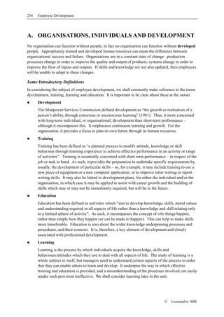 234   Employee Development




A. ORGANISATIONS, INDIVIDUALS AND DEVELOPMENT
No organisation can function without people; in fact no organisation can function without developed
people. Appropriately trained and developed human resources can mean the difference between
organisational success and failure. Organisations are in a constant state of change: production
processes change in order to improve the quality and output of products; systems change in order to
improve the flow of inputs and outputs. If skills and knowledge are not also updated, then employees
will be unable to adapt to these changes.

Some Introductory Definitions
In considering the subject of employee development, we shall constantly make reference to the terms
development, training, learning and education. It is important to be clear about these at the outset.
      Development
      The Manpower Services Commission defined development as “the growth or realisation of a
      person’s ability, through conscious or unconscious learning” (1981). Thus, it more concerned
      with long-term individual, or organisational, development than short-term performance –
      although it encompasses this. It emphasises continuous learning and growth. For the
      organisation, it provides a focus to plan its own future through its human resources.
      Training
      Training has been defined as “a planned process to modify attitude, knowledge or skill
      behaviour through learning experience to achieve effective performance in an activity or range
      of activities”. Training is essentially concerned with short term performance – in respect of the
      job or task in hand. As such, it provides the preparation to undertake specific requirements by,
      usually, the development of particular skills – so, for example, it may include training to use a
      new piece of equipment or a new computer application, or to improve letter writing or report
      writing skills. It may also be linked to development plans, for either the individual and/or the
      organisation, in which case it may be applied to assist with career growth and the building of
      skills which may or may not be immediately required, but will be in the future.
      Education
      Education has been defined as activities which “aim to develop knowledge, skills, moral values
      and understanding required in all aspects of life rather than a knowledge and skill relating only
      to a limited sphere of activity”. As such, it encompasses the concept of why things happen,
      rather than simply how they happen (or can be made to happen). This can help to make skills
      more transferable. Education is also about the wider knowledge underpinning processes and
      procedures, and their contexts. It is, therefore, a key element of development and closely
      associated with professional development.
      Learning
      Learning is the process by which individuals acquire the knowledge, skills and
      behaviours/attitudes which they use to deal with all aspects of life. The study of learning is a
      whole subject in itself, but managers need to understand certain aspects of the process in order
      that they can enable others to learn and develop. It underpins the way in which effective
      training and education is provided, and a misunderstanding of the processes involved can easily
      render such provision ineffective. We shall consider learning later in the unit.




                                                                                   ©   Licensed to ABE
 