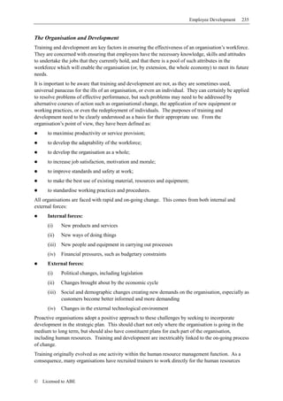 Employee Development    235


The Organisation and Development
Training and development are key factors in ensuring the effectiveness of an organisation’s workforce.
They are concerned with ensuring that employees have the necessary knowledge, skills and attitudes
to undertake the jobs that they currently hold, and that there is a pool of such attributes in the
workforce which will enable the organisation (or, by extension, the whole economy) to meet its future
needs.
It is important to be aware that training and development are not, as they are sometimes used,
universal panaceas for the ills of an organisation, or even an individual. They can certainly be applied
to resolve problems of effective performance, but such problems may need to be addressed by
alternative courses of action such as organisational change, the application of new equipment or
working practices, or even the redeployment of individuals. The purposes of training and
development need to be clearly understood as a basis for their appropriate use. From the
organisation’s point of view, they have been defined as:
      to maximise productivity or service provision;
      to develop the adaptability of the workforce;
      to develop the organisation as a whole;
      to increase job satisfaction, motivation and morale;
      to improve standards and safety at work;
      to make the best use of existing material, resources and equipment;
      to standardise working practices and procedures.
All organisations are faced with rapid and on-going change. This comes from both internal and
external forces:
      Internal forces:
      (i)     New products and services
      (ii)    New ways of doing things
      (iii)   New people and equipment in carrying out processes
      (iv)    Financial pressures, such as budgetary constraints
      External forces:
      (i)     Political changes, including legislation
      (ii)    Changes brought about by the economic cycle
      (iii)   Social and demographic changes creating new demands on the organisation, especially as
              customers become better informed and more demanding
      (iv)    Changes in the external technological environment
Proactive organisations adopt a positive approach to these challenges by seeking to incorporate
development in the strategic plan. This should chart not only where the organisation is going in the
medium to long term, but should also have constituent plans for each part of the organisation,
including human resources. Training and development are inextricably linked to the on-going process
of change.
Training originally evolved as one activity within the human resource management function. As a
consequence, many organisations have recruited trainers to work directly for the human resources


©   Licensed to ABE
 