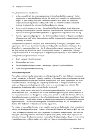 238   Employee Development


Thus, three dimensions may be seen:
      at the personal level – the ongoing acquisition of the skills and abilities necessary for the
      management of oneself and others, allied at this senior level with effective performance in
      respect of team working, high level communication skills (both within and outside the
      organisation) and, importantly, working with boards and committees in both formal and
      informal structures in the interplay of policy and decision making;
      in respect of the management team – the need to build and consolidate strong, innovative
      working relationships which provide for mutual respect and allow for individual abilities and
      aptitudes to be recognised and brought to bear as appropriate in corporate decision making;
      from the organisational perspective – the definition and development of the purposes and ethos
      of management itself within the organisation, and the structures and processes through which
      these may be effected.
Management development is concerned, then, with the totality of managing (running) the whole
organisation. It is not just about improving the knowledge, skills and attitudes of managers. It is
about effective management behaviour – the development of appropriate management styles and
practices from the top down in the search for improved performance in respect of the challenges
facing the organisation. It is an integral part of the planning and organising to meet corporate goals.
Management development activities focus on:
      Every manager within the company
      Future and present needs
      Self-development and performance – knowledge, experience, attitude and skills
      Team development and team working

Personal Development
Personal development may be seen as a process of preparing oneself to meet the future requirements
of one’s own career. In the rapidly changing conditions of the modern business environment, personal
development can assist progress and flexibility in employment, both within organisations and in the
wider labour market. Increasingly, the adaptability of individuals to change in order to meet new
needs, and the possession of appropriate skills, is seen as an important personal attribute. This
demands that the individual takes responsibility for him/herself.
The context within which a great deal of personal development takes place, is the organisation in
which individuals work. The focus for this is often the formal appraisal system with its emphasis on
two-way communication and the appraisee raising issues relevant to his/her development. However,
the emphasis in modern organisations is also often that individuals should take responsibility for their
own development. There is a view that the development process should be individual-led as much as
organisational-led. The function of management should be to encourage this self development and
channel it for the benefit of the individual and the organisation.
The process of personal development is very much the same as we shall consider below in relation to
training and development in general. However, it is essentially based on self audits of skills and gaps.
Career development is an important aspect of personal development in organisations. This involves
employees formulating their own personal development plans (PDPs) which outline objectives and
timescales for career development activities. Action plans/development plans should be reviewed on
a regular basis to see if objectives have been achieved. Many professional institutes require their




                                                                                     ©   Licensed to ABE
 