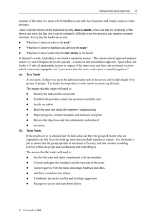 Management and Leadership         15


expense of the other two areas will be labelled as one who has favourites and simply wants to create
proteges.
Adair’s former mentor at the Industrial Society, John Garnett, points out that the simplicity of the
theory can mask the fact that it can be extremely difficult to put into practice and requires constant
attention. Every day the leader has to ask:
!       What have I done to achieve the task?
!       What have I done to maintain and develop the team?
!       What have I done to develop the individuals in the team?
In Garnett’s words, leadership is not about a popularity contest. The action-centred approach requires
sensitivity and willingness to involve people - a hands-on and consultative approach. Quite often, the
leader will take all appropriate actions in respect of the three areas and then take an honest decision
which is intensely unpopular, but “you cannot take the salary and expect a round of applause”.
(a)     Task Needs
        As we know, if objectives are to be achieved, tasks need to be carried out by individuals or by
        groups of people. The leader has to produce certain results in achieving the task.
        This means that the leader will need to:
        !     Identify the task and the constraints
        !     Establish the priorities, check the resources available, and
        !     decide on action
        !     Brief the team and check the members’ understanding
        !     Report progress, monitor standards and maintain discipline
        !     Review the objectives and their attainment, and replan if
        !     necessary
(b)     Team Needs
        If the results are to be attained and the task achieved, then the group of people who are
        expected to do this has to be built up, motivated and held together as a team. It is the leader’s
        job to ensure that the group operates at maximum efficiency, and this involves resolving
        conflict within the group and coordinating and controlling it.
        This means that the leader will need to:
        !     Involve the team and share commitment with the members
        !     Consult and agree the standards and the structure of the team
        !     Answer queries from the team, encourage feedback and ideas,
        !     and their translation into action
        !     Coordinate, reconcile conflict and develop suggestions
        !     Recognise success and learn from failure




©     Licensed to ABE
 