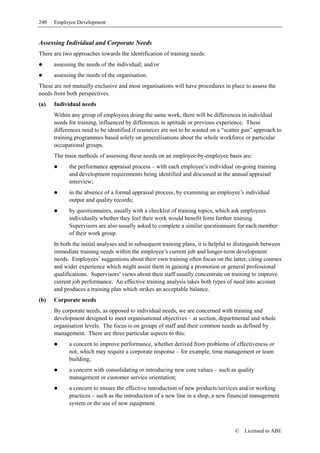 240   Employee Development


Assessing Individual and Corporate Needs
There are two approaches towards the identification of training needs:
      assessing the needs of the individual; and/or
      assessing the needs of the organisation.
These are not mutually exclusive and most organisations will have procedures in place to assess the
needs from both perspectives.
(a)   Individual needs
      Within any group of employees doing the same work, there will be differences in individual
      needs for training, influenced by differences in aptitude or previous experience. These
      differences need to be identified if resources are not to be wasted on a “scatter gun” approach to
      training programmes based solely on generalisations about the whole workforce or particular
      occupational groups.
      The main methods of assessing these needs on an employee-by-employee basis are:
            the performance appraisal process – with each employee’s individual on-going training
            and development requirements being identified and discussed at the annual appraisal
            interview;
            in the absence of a formal appraisal process, by examining an employee’s individual
            output and quality records;
            by questionnaires, usually with a checklist of training topics, which ask employees
            individually whether they feel their work would benefit form further training.
            Supervisors are also usually asked to complete a similar questionnaire for each member
            of their work group.
      In both the initial analyses and in subsequent training plans, it is helpful to distinguish between
      immediate training needs within the employee’s current job and longer-term development
      needs. Employees’ suggestions about their own training often focus on the latter, citing courses
      and wider experience which might assist them in gaining a promotion or general professional
      qualifications. Supervisors’ views about their staff usually concentrate on training to improve
      current job performance. An effective training analysis takes both types of need into account
      and produces a training plan which strikes an acceptable balance.
(b)   Corporate needs
      By corporate needs, as opposed to individual needs, we are concerned with training and
      development designed to meet organisational objectives – at section, departmental and whole
      organisation levels. The focus is on groups of staff and their common needs as defined by
      management. There are three particular aspects to this:
            a concern to improve performance, whether derived from problems of effectiveness or
            not, which may require a corporate response – for example, time management or team
            building;
            a concern with consolidating or introducing new core values – such as quality
            management or customer service orientation;
            a concern to ensure the effective introduction of new products/services and/or working
            practices – such as the introduction of a new line in a shop, a new financial management
            system or the use of new equipment.



                                                                                    ©   Licensed to ABE
 
