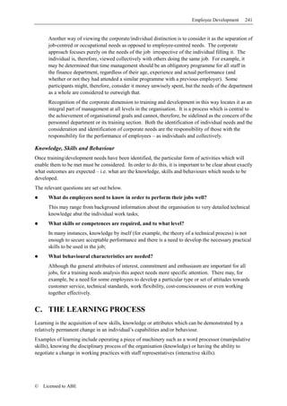 Employee Development     241


      Another way of viewing the corporate/individual distinction is to consider it as the separation of
      job-centred or occupational needs as opposed to employee-centred needs. The corporate
      approach focuses purely on the needs of the job irrespective of the individual filling it. The
      individual is, therefore, viewed collectively with others doing the same job. For example, it
      may be determined that time management should be an obligatory programme for all staff in
      the finance department, regardless of their age, experience and actual performance (and
      whether or not they had attended a similar programme with a previous employer). Some
      participants might, therefore, consider it money unwisely spent, but the needs of the department
      as a whole are considered to outweigh that.
      Recognition of the corporate dimension to training and development in this way locates it as an
      integral part of management at all levels in the organisation. It is a process which is central to
      the achievement of organisational goals and cannot, therefore, be sidelined as the concern of the
      personnel department or its training section. Both the identification of individual needs and the
      consideration and identification of corporate needs are the responsibility of those with the
      responsibility for the performance of employees – as individuals and collectively.

Knowledge, Skills and Behaviour
Once training/development needs have been identified, the particular form of activities which will
enable them to be met must be considered. In order to do this, it is important to be clear about exactly
what outcomes are expected – i.e. what are the knowledge, skills and behaviours which needs to be
developed.
The relevant questions are set out below.
      What do employees need to know in order to perform their jobs well?
      This may range from background information about the organisation to very detailed technical
      knowledge abut the individual work tasks;
      What skills or competences are required, and to what level?
      In many instances, knowledge by itself (for example, the theory of a technical process) is not
      enough to secure acceptable performance and there is a need to develop the necessary practical
      skills to be used in the job;
      What behavioural characteristics are needed?
      Although the general attributes of interest, commitment and enthusiasm are important for all
      jobs, for a training needs analysis this aspect needs more specific attention. There may, for
      example, be a need for some employees to develop a particular type or set of attitudes towards
      customer service, technical standards, work flexibility, cost-consciousness or even working
      together effectively.


C. THE LEARNING PROCESS
Learning is the acquisition of new skills, knowledge or attributes which can be demonstrated by a
relatively permanent change in an individual’s capabilities and/or behaviour.
Examples of learning include operating a piece of machinery such as a word processor (manipulative
skills), knowing the disciplinary process of the organisation (knowledge) or having the ability to
negotiate a change in working practices with staff representatives (interactive skills).




©   Licensed to ABE
 