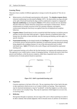 242   Employee Development


Learning Theory
There have been a number of different approaches to trying to resolve the question of “how do we
learn?”.
      Behaviourism evolved through experimentation with animals. The stimulus-response theory
      (classical conditioning) was advocated by Pavlov (1927). He observed the way dogs salivated
      at the sight of food and found that the dogs could be conditioned to respond to a ringing bell.
      Operant conditioning was developed by Skinner (1953) whose research into rats identified
      that their behaviour could be altered by using positive and negative reinforcement. Positive
      reinforcement (or rewards) was given to the rat to promote responses, and negative
      reinforcement (taking the food away) was applied when the rat displayed non-compliant
      behaviour.
      Cognitive theory (Gestalt theory) revolves around the belief that learning is an holistic process
      and that it involves the mind, body and spirit. Cognitive theorists or humanists believe that
      humans have the ability to learn and think, store this learning and thinking, and then apply it to
      specific situations.
      Experiential learning was developed initially by Carl Rogers (1967). He believed in learning
      as an holistic process and advocated the importance of experiential learning (learning by doing)
      being adopted in the workplace because it is one of the most powerful ways in which
      individuals learn. Kolb (1974) built on the work of Rogers and formulated the experiential
      learning cycle.
Kolb’s experiential learning cycle reflects the fact that learning is an ongoing and continuous process.
This approach is now widely used as a means of managing learning. It stresses the need to learn from
practice and feedback, so that the process comprises, rather than a sequential series of events, a
continual series of circular patterns based on experience.

                                                 Experience



                             Application                            Reflection



                                             Conceptualisation


                           Figure 10.2: Kolb’s experiential learning cycle

      Experience
      Concrete experience is the basis of the cycle. We use experiences that we have had in the past,
      or take experiences which are new to us, in order to further our learning. These experiences
      may be structured and planned, or may be "accidental", in that they happen to us in the course
      of our work or our everyday living. They may be experiences which happen to us on our own,
      or involving others.
      Reflection
      Having been through an experience, the next stage of the cycle is about examining it in order to
      be able to identify what actually happened, what we became aware of, and how we felt about it.


                                                                                    ©   Licensed to ABE
 
