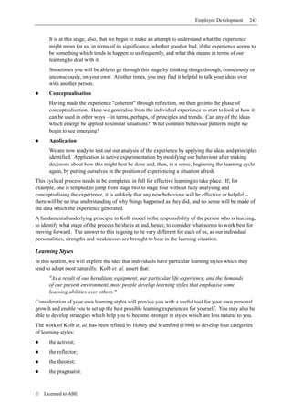 Employee Development        243


      It is at this stage, also, that we begin to make an attempt to understand what the experience
      might mean for us, in terms of its significance, whether good or bad, if the experience seems to
      be something which tends to happen to us frequently, and what this means in terms of our
      learning to deal with it.
      Sometimes you will be able to go through this stage by thinking things through, consciously or
      unconsciously, on your own. At other times, you may find it helpful to talk your ideas over
      with another person.
      Conceptualisation
      Having made the experience "coherent" through reflection, we then go into the phase of
      conceptualisation. Here we generalise from the individual experience to start to look at how it
      can be used in other ways – in terms, perhaps, of principles and trends. Can any of the ideas
      which emerge be applied to similar situations? What common behaviour patterns might we
      begin to see emerging?
      Application
      We are now ready to test out our analysis of the experience by applying the ideas and principles
      identified. Application is active experimentation by modifying our behaviour after making
      decisions about how this might best be done and, then, in a sense, beginning the learning cycle
      again, by putting ourselves in the position of experiencing a situation afresh.
This cyclical process needs to be completed in full for effective learning to take place. If, for
example, one is tempted to jump from stage two to stage four without fully analysing and
conceptualising the experience, it is unlikely that any new behaviour will be effective or helpful –
there will be no true understanding of why things happened as they did, and no sense will be made of
the data which the experience generated.
A fundamental underlying principle in Kolb model is the responsibility of the person who is learning,
to identify what stage of the process he/she is at and, hence, to consider what seems to work best for
moving forward. The answer to this is going to be very different for each of us, as our individual
personalities, strengths and weaknesses are brought to bear in the learning situation.

Learning Styles
In this section, we will explore the idea that individuals have particular learning styles which they
tend to adopt most naturally. Kolb et. al. assert that:
      "As a result of our hereditary equipment, our particular life experience, and the demands
      of our present environment, most people develop learning styles that emphasise some
      learning abilities over others."
Consideration of your own learning styles will provide you with a useful tool for your own personal
growth and enable you to set up the best possible learning experiences for yourself. You may also be
able to develop strategies which help you to become stronger in styles which are less natural to you.
The work of Kolb et. al. has been refined by Honey and Mumford (1986) to develop four categories
of learning styles:
      the activist;
      the reflector;
      the theorist;
      the pragmatist.



©   Licensed to ABE
 