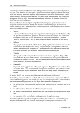 244   Employee Development


The four styles are described below in terms of the general characteristics associated with people of
each type. Note that these are “ideal types” – generalised statements applying to persons who might
fit the style perfectly. Such ideal types can rarely be applied to individuals in their entirety. Rather,
you will probably find that different aspects of each apply to you as an individual. The value of this
methodology lies in its ability to develop understanding of behaviours (in this case, learning) by
classifying them into broad groups.
Honey and Mumford also developed a comprehensive "learning styles questionnaire" which is
designed to enable individuals to identify their preferred natural learning style. However, even
without completing this, it is possible to give careful consideration to the four styles, and to consider
yourself in relation to each one.
      Activist
      Activists absorb themselves fully in new experiences and tend to jump in at the deep end. They
      are open-minded, enthusiastic, gregarious, flexible and thrive on challenge. The down side to
      this approach is that they act first and consider the consequences afterwards. They have
      “butterfly” attention spans – they get bored quickly and want to move on to the next activity.
      Reflector
      These people like to stand back and take it all in. They may take a minor role in discussions but
      will assimilate other people’s ideas readily. They are likely to be thoughtful and methodical
      and will demonstrate good listening skills. The weaknesses of this approach are that they are
      reluctant to participate, may be cautious and are endlessly revisiting the past.
      Theorist
      These people are able to integrate their observations into theories or patterns. They will be
      logical, rational, objective and disciplined. The disadvantages of this style are that theorists
      will have a low tolerance for chaos. They will probably have a tendency towards perfectionism
      and an intolerance of intuition and subjectivity.
      Pragmatist
      Pragmatists like to apply theories and concepts to practice. They like new ideas and seek them
      out and test them. These people are likely to be practical and realistic. The weaknesses could
      be that these types are task-oriented and like to get on with things without always testing the
      options.
So can you identify your preferred natural learning style, and how can this help you?
The first thing to note is that there is no "best" style. Each has its merits and they relate to different
aspects of the learning process. For example, you may have already begun to make some connection
between the four learning styles and the four stages of the experiential learning cycle:
      the activist will be most comfortable, and derive most learning, from the experience stage of the
      cycle;
      the reflector will be effective in the reflection stage (obviously!);
      the theorist will be most able to generalise and draw conclusions in the conceptualisation stage;
      and
      the pragmatist will be most effective in taking action in the application stage.
People develop by building on their strengths and tackling their weaknesses. Understanding your
strengths and weaknesses in how you learn can enable you to identify those situations in which



                                                                                      ©   Licensed to ABE
 